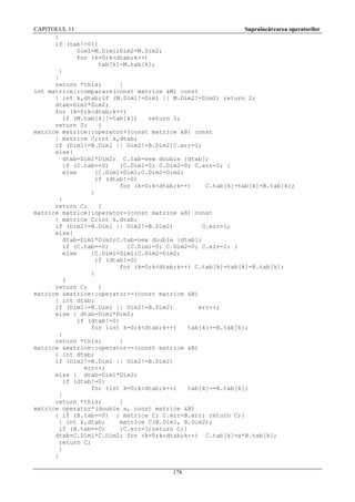 CAPITOLUL 11
Supraîncărcarea operatorilor
}
if (tab!=0){
Dim1=M.Dim1;Dim2=M.Dim2;
for (k=0;k<dtab;k++)
tab[k]=M.tab[k];
}
}
return *this;
}
int matrice::comparare(const matrice &M) const
{ int k,dtab;if (M.Dim1!=Dim1 || M.Dim2!=Dim2) return 2;
dtab=Dim1*Dim2;
for (k=0;k<dtab;k++)
if (M.tab[k]!=tab[k])
return 1;
return 0;
}
matrice matrice::operator+(const matrice &B) const
{ matrice C;int k,dtab;
if (Dim1!=B.Dim1 || Dim2!=B.Dim2)C.err=1;
else{
dtab=Dim1*Dim2; C.tab=new double [dtab];
if (C.tab==0)
{C.Dim1=0; C.Dim2=0; C.err=2; }
else
{C.Dim1=Dim1;C.Dim2=Dim2;
if (dtab!=0)
for (k=0;k<dtab;k++)
C.tab[k]=tab[k]+B.tab[k];
}
}
return C;
}
matrice matrice::operator-(const matrice &B) const
{ matrice C;int k,dtab;
if (Dim1!=B.Dim1 || Dim2!=B.Dim2)
C.err=1;
else{
dtab=Dim1*Dim2;C.tab=new double [dtab];
if (C.tab==0)
{C.Dim1=0; C.Dim2=0; C.err=2; }
else
{C.Dim1=Dim1;C.Dim2=Dim2;
if (dtab!=0)
for (k=0;k<dtab;k++) C.tab[k]=tab[k]-B.tab[k];
}
}
return C;
}
matrice &matrice::operator+=(const matrice &B)
{ int dtab;
if (Dim1!=B.Dim1 || Dim2!=B.Dim2)
err++;
else { dtab=Dim1*Dim2;
if (dtab!=0)
for (int k=0;k<dtab;k++)
tab[k]+=B.tab[k];
}
return *this;
}
matrice &matrice::operator-=(const matrice &B)
{ int dtab;
if (Dim1!=B.Dim1 || Dim2!=B.Dim2)
err++;
else { dtab=Dim1*Dim2;
if (dtab!=0)
for (int k=0;k<dtab;k++)
tab[k]-=B.tab[k];
}
return *this;
}
matrice operator*(double a, const matrice &B)
{ if (B.tab==0) { matrice C; C.err=B.err; return C;}
{ int k,dtab;
matrice C(B.Dim1, B.Dim2);
if (B.tab==0)
{C.err=3;return C;}
dtab=C.Dim1*C.Dim2; for (k=0;k<dtab;k++) C.tab[k]=a*B.tab[k];
return C;
}
}
178

 