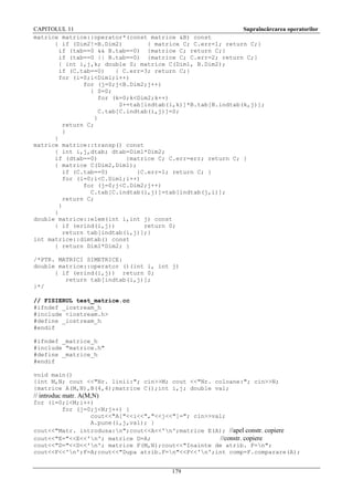 CAPITOLUL 11
Supraîncărcarea operatorilor
matrice matrice::operator*(const matrice &B) const
{ if (Dim2!=B.Dim2)
{ matrice C; C.err=1; return C;}
if (tab==0 && B.tab==0) {matrice C; return C;}
if (tab==0 || B.tab==0) {matrice C; C.err=2; return C;}
{ int i,j,k; double S; matrice C(Dim1, B.Dim2);
if (C.tab==0)
{ C.err=3; return C;}
for (i=0;i<Dim1;i++)
for (j=0;j<B.Dim2;j++)
{ S=0;
for (k=0;k<Dim2;k++)
S+=tab[indtab(i,k)]*B.tab[B.indtab(k,j)];
C.tab[C.indtab(i,j)]=S;
}
return C;
}
}
matrice matrice::transp() const
{ int i,j,dtab; dtab=Dim1*Dim2;
if (dtab==0)
{matrice C; C.err=err; return C; }
{ matrice C(Dim2,Dim1);
if (C.tab==0)
{C.err=1; return C; }
for (i=0;i<C.Dim1;i++)
for (j=0;j<C.Dim2;j++)
C.tab[C.indtab(i,j)]=tab[indtab(j,i)];
return C;
}
}
double matrice::elem(int i,int j) const
{ if (erind(i,j))
return 0;
return tab[indtab(i,j)];}
int matrice::dimtab() const
{ return Dim1*Dim2; }
/*PTR. MATRICI SIMETRICE:
double matrice::operator ()(int i, int j)
{ if (erind(i,j)) return 0;
return tab[indtab(i,j)];
}*/
// FISIERUL test_matrice.cc
#ifndef _iostream_h
#include <iostream.h>
#define _iostream_h
#endif
#ifndef _matrice_h
#include "matrice.h"
#define _matrice_h
#endif
void main()
{int M,N; cout <<"Nr. linii:"; cin>>M; cout <<"Nr. coloane:"; cin>>N;
{matrice A(M,N),B(4,4);matrice C();int i,j; double val;

// introduc matr. A(M,N)
for (i=0;i<M;i++)
for (j=0;j<N;j++) {
cout<<"A["<<i<<","<<j<<"]="; cin>>val;
A.pune(i,j,val); }
cout<<"Matr. introdusa:n";cout<<A<<'n';matrice E(A); //apel constr. copiere
cout<<"E="<<E<<'n'; matrice D=A;
//constr. copiere
cout<<"D="<<D<<'n'; matrice F(M,N);cout<<"Inainte de atrib. F=n";
cout<<F<<'n';F=A;cout<<"Dupa atrib.F=n"<<F<<'n';int comp=F.comparare(A);
179

 