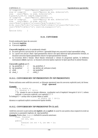 CAPITOLUL 11
Supraîncărcarea operatorilor
if (comp==0)
cout<<"Matrici identicen!";
else if (comp==2)
cout<<"Matrici de dim. diferite!n";
else
cout<<"Matr. cu elem. diferite!n";
E.pune(0,0,100.5); comp=E.comparare(A);
if (comp==0)
cout<<"Matrici identicen!";
else if (comp==2)
cout<<"Matrici de dim. diferite!n";
else
cout<<"Matr. cu elem. dif!n";
cout<<"A+A="<<(A+A)<<'n';cout<<"A-A="<<(A-A)<<'n';
A+=E; cout<<"A="<<A<<'n';cout<<"D=A"<<(D=A)<<'n';cout<<"A="<<A<<'n';
cout<<"A*A="<<(A*A)<<'n'; cout<<(A.transp())<<'n';
}
matrice G(5);
}

11.11. CONVERSII
Există următoarele tipuri de conversii:
 Conversii implicite;
 Conversii explicite.
Conversiile implicite au loc în următoarele situaţii:
 În cazul aplicării operatorului de atribuire: operandul drept este convertit la tipul operandului stâng.
 La apelul unei funcţii: Dacă tipul parametrilor efectivi (de apel) diferă de tipul parametrilor formali, se
încearcă conversia tipului parametrilor efectivi la tipul parametrilor formali.
 La revenirea dintr-o funcţie: Dacă funcţia returnează o valoare în programul apelant, la întâlnirea
instrucţiunii return expresie; se încearcă conversia tipului expresiei la tipul specificat în antetul funcţiei.
Conversiile explicite pot fi :
a) tip_predefinit_1
->
b) tip_predefinit
->
c) clasă
->
d) clasă_1
->

tip_predefinit_2
tip_definit_de_utilizator (clasă)
tip_predefinit
clasă_2

11.11.1. CONVERSII DIN TIP PREDEFINIT1 ÎN TIP PREDEFINIT2
Pentru realizarea unor astfel de conversii, se foloseşte operatorul unar de conversie explicită (cast), de forma:
(tip) operand
Exemplu:
int k; double x;
x = (double) k / (k+1);

/* În situaţia în care se doreşte obţinerea rezultatului real al împărţirii întregului k la k+1, trebuie
realizată o conversie explicită, vezi capitolul 2.7. */
În limbajul C++ acelaşi efect se poate obţine şi astfel:
x= double (k) / (k+1);

deoarece se apelează explicit constructorul tipului double.

11.11.2. CONVERSII DIN TIP PREDEFINIT ÎN CLASĂ
Astfel de conversii se pot realiza atât implicit, cât şi explicit, în cazul în care pentru clasa respectivă există un
constructor cu parametri impliciţi, de tipul predefinit.
Exemplu: Pentru clasa fracţie definită în cursurile anterioare:
class

fracţie{
int nrt, nmt;
public:
fracţie( int nrt = 0, int nmt = 1);

// . . .
180

 