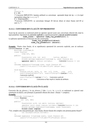 CAPITOLUL 11
};
fracţie f;
f = 20;

Supraîncărcarea operatorilor

/* Conversie IMPLICITĂ: înaintea atribuirii se converteşte operandul drept (de tip int) la tipul
operandului stâng (tip fracţie). */
f = fractie(20);

/*Conversie EXPLICITĂ: se converteşte întregul 20 într-un obiect al clasei fracţie (nrt=20 şi
nmt=1). */
}

11.11.3. CONVERSII DIN CLASĂ ÎN TIP PREDEFINIT
Acest tip de conversie se realizează printr-un operator special (cast) care converteşte obiectul din clasă la
tipul predefinit. Operatorul de conversie explicită se supraîncarcă printr-o funcţie membră nestatică.
nume_clasa:: operator nume_tip_predefinit( );
La aplicarea operatorului se foloseşte una din construcţiile:
(nume_tip_predefinit)obiect;
nume_tip_predefinit (obiect);
Exemplu: Pentru clasa fracţie, să se supraîncarce operatorul de conversie explicită, care să realizeze
conversii fracţie -> int.
#include <iostream.h>
class fracţie{
long nrt, nmt;
public:
fracţie(int n=0, int m=1)
{nrt=n; nmt=m;}
friend ostream &operator<<(ostream &, const fracţie &);
operator int( ) {return nrt/nmt;}
//conversie fracţie -> int
};
ostream &operator<<(ostream &ies, const fracţie &f)
{ies<<'('<<f.nrt<<'/'<<f.nmt<<")n"; return ies;}
void main()
{
fracţie a(5,4), b(3), c; int i=7, j=14;
c=a;
c=7;
cout<<(fracţie)243<<'n'; cout<<"(int)a="<<(int)a<<'n';

//conversie explicită
cout<<"int(a)="<<int(a)<<'n'; //conversie explicită
int x=a;
//conversia se face implicit, înainte de atribuire
}

11.11.4. CONVERSII DIN CLASĂ1 ÎN CLASĂ2
Conversia din tip_abstract_1 în tip_abstract_2 (din clasă1 în clasă2), se realizează cu ajutorul unui
constructor al clasei2, care primeşte ca parametri obiecte din clasa1 (fracţie -> complex).
Exemplu:
#include <iostream.h>
class fracţie{
int nrt, nmt;
public:
fracţie(int nr=0, int nm=1) {nrt=nr; nmt=nm;}
operator int() const {return nrt/nmt;} //conversie fracţie -> int
friend ostream &operator<<(ostream&, const fracţie&);
friend class complex;

/*cls. complex este clasa prietena ptr. clasa fracţie, fiecare funcţie din complex este prietena pentru fracţie*/
int întreg(){return nrt/nmt;}
};
ostream &operator <<(ostream &ostr, const fracţie &f)
{ostr<<'('<<f.nrt<<'/'<<f.nmt<<")n";return ostr;}
181

 