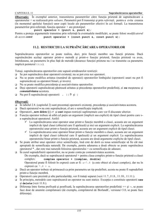 CAPITOLUL 11

Supraîncărcarea operatorilor

Observaţie: În exemplul anterior, transmiterea parametrilor către funcţia prietenă de supraîncărcare a
operatorului + se realizează prin valoare. Parametrii pot fi transmişi şi prin referinţă, pentru a evita crearea
(în momentul apelului funcţiei) unor copii locale ale parametrilor efectivi în cei formali. La transmiterea
parametrilor prin referinţă, funcţia operator + are prototipul:
punct operator + (punct &, punct &);

Pentru a proteja argumentele transmise prin referinţă la eventualele modificări, se poate folosi modificatorul
de acces const:
punct operator + (const punct &, const punct &);

11.2. RESTRICŢII LA SUPRAÎNCĂRCAREA OPERATORILOR
Supraîncărcarea operatorilor se poate realiza, deci, prin funcţii membre sau funcţii prietene. Dacă
supraîncărcăm acelaşi operator printr-o metodă şi printr-o funcţie prietenă, funcţia prietenă va avea,
întotdeauna, un parametru în plus faţă de metodă (deoarece funcţiei prietene nu i se transmite ca parametru
implicit pointerul this).
Totuşi, supraîncărcarea operatorilor este supusă următoarelor restricţii:
 Se pot supraîncărca doar operatorii existenţi; nu se pot crea noi operatori.
 Nu se poate modifica aritatea (numărul de operanzi) operatorilor limbajului (operatorii unari nu pot fi
supraincărcaţi ca operatori binari, şi invers).
 Nu se poate modifica precedenţa şi asociativitatea operatorilor.
 Deşi operatorii supraîncărcaţi păstrează aritatea şi precedenţa operatorilor predefiniţi, ei nu moştenesc şi
comutativitatea acestora.
 Nu pot fi supraîncărcaţi operatorii . ::? şi :
Observaţii:
 În tabelul 2.8. (capitolul 2) sunt prezentaţi operatorii existenţi, precedenţa şi asociativitatea acestora.
 Dacă operatorul = nu este supraîncărcat, el are o semnificaţie implicită.
 Operatorii , new delete [ ] -> şi cast impun restricţii suplimentare care vor fi discutate ulterior.
 Funcţia operator trebuie să aibă cel puţin un argument (implicit sau explicit) de tipul clasei pentru care sa supraîncărcat operatorul. Astfel:
 La supraîncărcarea unui operator unar printr-o funcţie membră a clasei, aceasta are un argument
implicit de tipul clasei (obiectul care îl apelează) şi nici un argument explicit. La supraîncărcarea
operatorului unar printr-o funcţie prietenă, aceasta are un argument explicit de tipul clasei.
 La supraîncărcarea unui operator binar printr-o funcţie membră a clasei, aceasta are un argument
implicit de tipul clasei (obiectul care îl apelează) şi un argument explicit. La supraîncărcarea
operatorului binar printr-o funcţie prietenă, aceasta are două argumente explicite de tipul clasei.
 Se poate atribui unui operator orice semnificaţie, însă este de dorit ca noua semnificaţie să fie cât mai
apropiată de semnificaţia naturală. De exemplu, pentru adunarea a două obiecte se poate supraîncărca
operatorul * , dar este mai naturală folosirea operatorului + cu semnificaţia de adunare.
 În cazul supradefinirii operatorilor, nu se poate conta pe comutativitatea acestora.
De exemplu, dacă se supraîncarcă operatorul + pentru clasa complex printr-o funcţie prietenă a clasei
complex:
complex operator + (complex, double)
Operatorul poate fi folosit în expresii cum ar fi: a+7.8 (a este obiect al clasei complex), dar nu în
expresii ca: 7.8 + a.
 Dacă un operator trebuie să primească ca prim parametru un tip predefinit, acesta nu poate fi supradefinit
printr-o funcţie membră.
 Operatorii care prezintă şi alte particularităţi, vor fi trataţi separat (vezi 11.7.,11.8., 11.10., 11.11.).
 În principiu, metodele care supraîncarcă un operator nu sunt statice. Excepţia o constituie operatorii new
şi delete (vezi 11.8.).
 Diferenţa între forma prefixată şi postfixată, la supraîncărcarea operatorilor predefiniţi ++ şi --, se poate
face doar de anumite compilatoare (de exemplu, compilatorul de BorlandC, versiune>3.0, se poate face
diferenţa).

155

 