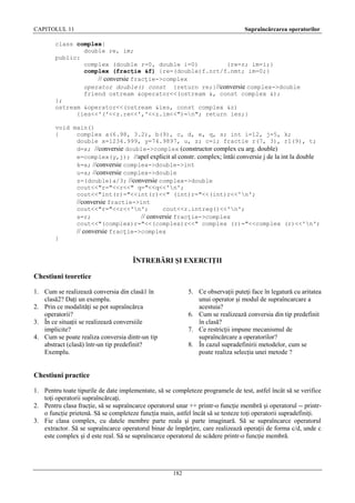CAPITOLUL 11

Supraîncărcarea operatorilor

class complex{
double re, im;
public:
complex (double r=0, double i=0)
{re=r; im=i;}
complex (fracţie &f) {re=(double)f.nrt/f.nmt; im=0;}
// conversie fracţie->complex
operator double() const {return re;}//conversie complex->double
friend ostream &operator<<(ostream &, const complex &);
};
ostream &operator<<(ostream &ies, const complex &z)
{ies<<'('<<z.re<<','<<z.im<<")=n"; return ies;}
void main()
{
complex a(6.98, 3.2), b(9), c, d, e, q, s; int i=12, j=5, k;
double x=1234.999, y=74.9897, u, z; c=i; fractie r(7, 3), r1(9), t;
d=x; //conversie double->complex (constructor complex cu arg. double)
e=complex(y,j); //apel explicit al constr. complex; întâi conversie j de la int la double
k=a; //conversie complex->double->int
u=a; //conversie complex->double
z=(double)a/3; //conversie complex->double
cout<<"r="<<r<<" q="<<q<<'n';
cout<<"int(r)="<<int(r)<<" (int)r="<<(int)r<<'n';
//conversie fractie->int
cout<<"r="<<r<<'n';
cout<<r.intreg()<<'n';
s=r;
// conversie fracţie->complex
cout<<"(complex)r="<<(complex)r<<" complex (r)="<<complex (r)<<'n';
// conversie fracţie->complex
}

ÎNTREBĂRI ŞI EXERCIŢII
Chestiuni teoretice
1. Cum se realizează conversia din clasă1 în
clasă2? Daţi un exemplu.
2. Prin ce modalităţi se pot supraîncărca
operatorii?
3. În ce situaţii se realizează conversiile
implicite?
4. Cum se poate realiza conversia dintr-un tip
abstract (clasă) într-un tip predefinit?
Exemplu.

5. Ce observaţii puteţi face în legatură cu aritatea
unui operator şi modul de supraîncarcare a
acestuia?
6. Cum se realizează conversia din tip predefinit
în clasă?
7. Ce restricţii impune mecanismul de
supraîncărcare a operatorilor?
8. În cazul supradefinirii metodelor, cum se
poate realiza selecţia unei metode ?

Chestiuni practice
1. Pentru toate tipurile de date implementate, să se completeze programele de test, astfel încât să se verifice
toţi operatorii supraîncărcaţi.
2. Pentru clasa fracţie, să se supraîncarce operatorul unar ++ printr-o funcţie membră şi operatorul -- printro funcţie prietenă. Să se completeze funcţia main, astfel încât să se testeze toţi operatorii supradefiniţi.
3. Fie clasa complex, cu datele membre parte reala şi parte imaginară. Să se supraîncarce operatorul
extractor. Să se supraîncarce operatorul binar de împărţire, care realizează operaţii de forma c/d, unde c
este complex şi d este real. Să se supraîncarce operatorul de scădere printr-o funcţie membră.

182

 