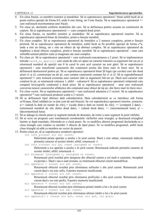 CAPITOLUL 11

Supraîncărcarea operatorilor

4. Fie clasa fracţie, cu membrii numitor şi numărător. Să se supraîncarce operatorul / binar astfel încât să se
poata realiza operaţii de forma b/f, unde b este întreg, iar f este fracţie. Să se supraîncarce operatorul ++
care realizează incrementarea unei fracţii.
5. Fie clasa şir, declarată conform modelului din curs. Să se defineasca pentru aceasta un constructor de
copiere. Să se supraîncarce operaratorul == care compară două şiruri.
6. Fie clasa fracţie, cu membrii numitor şi numărător. Să se supraîncarce operatorul insertor. Să se
supraîncarce operatorul binar de înmulţire, printr-o funcţie membră.
7. Fie clasa complex. Să se supraîncarce operatorul de înmulţire a 2 numere complexe, printr-o funcţie
prietenă. Să se supraîncarce operatorul de înmulţire, astfel încât sa fie posibile operaţii de forma c*a,
unde a este un întreg, iar c este un obiect de tip abstract complex. Să se supraîncarce operatorul de
împărţire a două obiecte complexe, printr-o funcţie membră. Să se supraîncarce operatorul – unar care
schimbă semnul părţilor reale şi imaginare ale unui complex.
8. Fie clasa şir. Să se supraîncarce operatorul + care realizează concatenarea a 2 şiruri. Să se implementeze
metoda caută_nr_apariţii care caută de câte ori apare un caracter transmis ca argument într-un şir şi
returnează numărul de apariţii sau 0 în cazul în care acel caracter nu este găsit. Să se supraîncarce
operatorul ! care transformă caracterele din conţinutul şirului din litere mari în litere mici. Să se
definească destructorul pentru şir. Să se supraîncarce operatorul binar ŞI logic (pe cuvânt) care din două
şiruri s1 şi s2, construieşte un alt şir, care conţine caracterele comune lui s1 si s2. Să se supradefinească
operatorul != care testează existenţa unui caracter (dat ca argument) într-un şir. Dacă acel caracter este
conţinut în şir, se returnează valoarea 1, altfel – valoarea 0. Să se supraîncarce operatorii relaţionali care
compară lexicografic conţinutul a două şiruri. Să se supraîncarce operatorul – unar care realizează
conversia tuturor caracterelor alfabetice din conţinutul unui obiect de tip şir, din litere mari în litere mici.
9. Fie clasa vector. Să se supraîncarce operatorul + care realizează adunarea a 2 vectori. Să se supraîncarce
operatorul * care realizează produsul scalar a 2 vectori.
10. Să se definească tipul abstract dată calendaristică. Data calendaristică se va introduce sub forma
zz/ll/aaaa, fiind validată (se va ţine cont de anii bisecţi). Se vor supraîncărca operatorii insertor, extractor,
a+= (adună la dată un număr de zile),-= (scade dintr-o dată un număr de zile), == (compară 2 date), (returnează numărul de zile dintre două date), + (adună două date), ++ (incrementează luna), şi -(decrementează luna).
11. Să se adauge la clasele punct şi segment metode de desenare, de rotire a unui segment în jurul vârfului.
12. Să se scrie un program care translatează coordonatele vârfurilor unui triunghi, şi desenează triunghiul
înainte şi după translaţie, folosindu-se o clasă punct. Se va modifica ulterior programul declarându-se o
clasa triunghi care conţine ca membri 3 obiecte de tipul punct. Se va modifica programul, astfel încât
clasa triunghi să aibă ca membru un vector de puncte.
13. Pentru clasa şir, să se supraîncarce următorii operatori:
int intr_p(const sir &s) const;

Determină prima apariţie a şirului s în şirul curent. Dacă s este subşir, returnează indicele
primului caracter al acestei intrări; altfel, returnează -1.
int intr_n(const sir &s, const unsigned n) const;

Determină a n-a apariţie a şirului s în şirul curent. Returnează indicele primului caracter al
acestei intrări; altfel, returnează -1.
sir stregcar (unsigned i, unsigned n) const;

Returnează şirul rezultat prin ştergerea din obiectul curent a cel mult n caractere, începând
cu poziţia i. Dacă i sau n sunt eronate, se returnează obiectul curent nemodificat.
sir operator - (const sir &s) const;

Returnează obiectul rezultat prin eliminarea sufixului s din şirul curent. Returnează şirul
curent dacă s nu este sufix, 0 pentru memorie insuficientă.
sir operator % (const sir &s) const;

Returnează obiectul rezultat prin eliminarea prefixului s din şirul curent. Returnează şirul
curent dacă s nu este prefix, 0 pentru memorie insuficientă.
sir operator * (const sir &s) const;

Returnează obiectul rezultat prin eliminarea primei intrări a lui s în şirul curent.
sir operator / (const sir &s) const;

Returnează obiectul rezultat prin eliminarea ultimei intrări a lui s în şirul curent.
sir operator( ) (const sir &s1, const sir &s2, int poz);

183

 