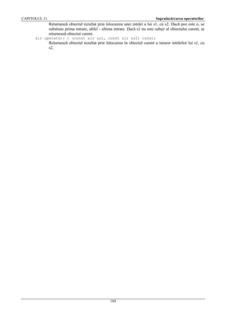 CAPITOLUL 11

Supraîncărcarea operatorilor

Returnează obiectul rezultat prin înlocuirea unei intrări a lui s1, cu s2. Dacă poz este o, se
substiuie prima intrare, altfel - ultima intrare. Dacă s1 nu este subşir al obiectului curent, se
returnează obiectul curent.
sir operator( ) (const sir &s1, const sir &s2) const;

Returnează obiectul rezultat prin înlocuirea în obiectul curent a tuturor intrărilor lui s1, cu
s2.

184

 