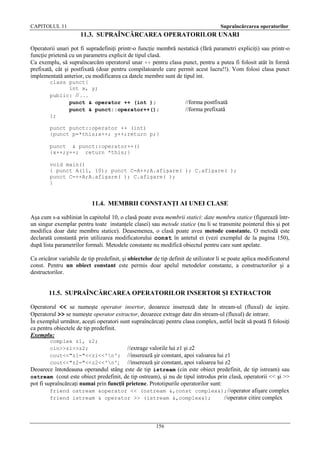 CAPITOLUL 11

Supraîncărcarea operatorilor

11.3. SUPRAÎNCĂRCAREA OPERATORILOR UNARI
Operatorii unari pot fi supradefiniţi printr-o funcţie membră nestatică (fără parametri expliciţi) sau printr-o
funcţie prietenă cu un parametru explicit de tipul clasă.
Ca exemplu, să supraîncarcăm operatorul unar ++ pentru clasa punct, pentru a putea fi folosit atât în formă
prefixată, cât şi postfixată (doar pentru compilatoarele care permit acest lucru!!). Vom folosi clasa punct
implementată anterior, cu modificarea ca datele membre sunt de tipul int.
class punct{
int x, y;
public: // . . .
punct & operator ++ (int );
punct & punct::operator++();
};

//forma postfixată
//forma prefixată

punct punct::operator ++ (int)
{punct p=*this;x++; y++;return p;}
punct & punct::operator++()
{x++;y++; return *this;}
void main()
{ punct A(11, 10); punct C=A++;A.afişare( ); C.afişare( );
punct C=++A;A.afişare( ); C.afişare( );
}

11.4. MEMBRII CONSTANŢI AI UNEI CLASE
Aşa cum s-a subliniat în capitolul 10, o clasă poate avea membrii statici: date membru statice (figurează întrun singur exemplar pentru toate instanţele clasei) sau metode statice (nu li se transmite pointerul this şi pot
modifica doar date membru statice). Deasemenea, o clasă poate avea metode constante. O metodă este
declarată constantă prin utilizarea modificatorului const în antetul ei (vezi exemplul de la pagina 150),
după lista parametrilor formali. Metodele constante nu modifică obiectul pentru care sunt apelate.
Ca oricăror variabile de tip predefinit, şi obiectelor de tip definit de utilizator li se poate aplica modificatorul
const. Pentru un obiect constant este permis doar apelul metodelor constante, a constructorilor şi a
destructorilor.

11.5. SUPRAÎNCĂRCAREA OPERATORILOR INSERTOR ŞI EXTRACTOR
Operatorul << se numeşte operator insertor, deoarece inserează date în stream-ul (fluxul) de ieşire.
Operatorul >> se numeşte operator extractor, deoarece extrage date din stream-ul (fluxul) de intrare.
În exemplul următor, aceşti operatori sunt supraîncărcaţi pentru clasa complex, astfel încât să poată fi folosiţi
ca pentru obiectele de tip predefinit.
Exemplu:
complex z1, z2;
cin>>z1>>z2;
cout<<"z1="<<z1<<'n';
cout<<"z2="<<z2<<'n';

//extrage valorile lui z1 şi z2
//inserează şir constant, apoi valoarea lui z1
//inserează şir constant, apoi valoarea lui z2
Deoarece întotdeauna operandul stâng este de tip istream (cin este obiect predefinit, de tip istream) sau
ostream (cout este obiect predefinit, de tip ostream), şi nu de tipul introdus prin clasă, operatorii << şi >>
pot fi supraîncărcaţi numai prin funcţii prietene. Prototipurile operatorilor sunt:
friend ostream &operator << (ostream &,const complex&);//operator afişare complex
friend istream & operator >> (istream &,complex&);
//operator citire complex

156

 
