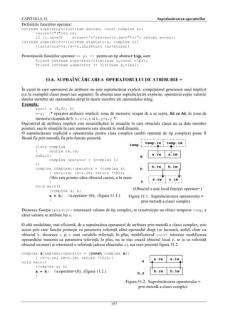 CAPITOLUL 11

Supraîncărcarea operatorilor

Definiţiile funcţiilor operator:
ostream &operator<<(ostream &ecran, const complex &z)
{ecran<<"("<<z.re;
if (z.im>=0)
ecran<<'+';ecran<<z.im<<"*i)"; return ecran;}
istream &operator>>(istream &tastatura, complex &z)
{tastatura>>z.re>>z.im;return tastatura;}

Prototipurile funcţiilor operator << şi >> pentru un tip abstract tip, sunt:
friend ostream &operator<<(ostream &,const tip&);
friend istream &operator >> (istream &,tip&);

11.6. SUPRAÎNCĂRCAREA OPERATORULUI DE ATRIBUIRE =
În cazul în care operatorul de atribuire nu este supraîncărcat explicit, compilatorul generează unul implicit
(ca în exemplul clasei punct sau segment). În absenţa unei supraîncărcări explicite, operatorul copie valorile
datelor membre ale operandului drept în datele membre ale operandului stâng.
Exemplu:
punct a (8,9), b;
b=a; /* operator atribuire implicit: zona de memorie ocupat de a se copie, bit cu bit, în zona de
memorie ocupată de b: b.x=a.x si b.y=a.y */

Operatorul de atribuire implicit este nesatisfăcător în situaţiile în care obiectele clasei au ca date membre
pointeri, sau în situaţiile în care memoria este alocată în mod dinamic.
O supraîncărcare explicită a operatorului pentru clasa complex (ambii operanţi de tip complex) poate fi
făcută fie prin metodă, fie prin funcţie prietenă.
class complex
{
double re,im;
public:
complex operator = (complex );
};
complex complex::operator = (complex z)
{ re=z.re; im=z.im; return *this;

a
b

//this este pointer către obiectul curent, a în main
}
void main()
{complex a, b;
a = b; //a.operator=(b); (figura 11.1.)
}

temp.re

temp

z

temp.im

a.re

a.im

b.re

b.im

z.re

z.im

(Obiectul z este local funcţiei operator=)
Figura 11.1. Supraîncărcarea operatorului =
prin metodă a clasei complex

Deoarece funcţia operator= returnează valoare de tip complex, se construieşte un obiect temporar temp, a
cărui valoare se atribuie lui a.
O altă modalitate, mai eficientă, de a supraîncărca operatorul de atribuire prin metodă a clasei complex, este
aceea prin care funcţia primeşte ca parametru referinţă către operandul drept (se lucrează, astfel, chiar cu
obiectul b, deoarece z şi b sunt variabile referinţă; în plus, modificatorul const interzice modificarea
operandului transmis ca parametru referinţă; în plus, nu se mai crează obiectul local z, se ia ca referinţă
obiectul existent) şi returnează o referinţă (adresa obiectului a), aşa cum prezintă figura 11.2.
complex &complex::operator = (const complex &z)
{ re=z.re; im=z.im; return *this;}
void main()
{complex a, b;
a = b; //a.operator=(b); (figura 11.2.)
}

a
b,z

a.re

a.im

b.re

b.im

Figura 11.2. Supraîncărcarea operatorului =
prin metodă a clasei complex

157

 