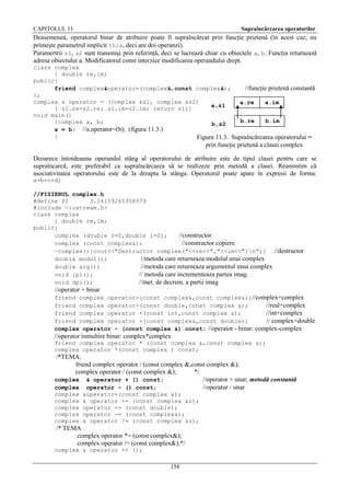 CAPITOLUL 11

Supraîncărcarea operatorilor

Deasemenea, operatorul binar de atribuire poate fi supraîncărcat prin funcţie prietenă (în acest caz, nu
primeşte parametrul implicit this, deci are doi operanzi).
Paramertrii z1, z2 sunt transmişi prin referinţă, deci se lucrează chiar cu obiectele a, b. Funcţia returnează
adresa obiectului a. Modificatorul const interzice modificarea operandului drept.
class complex
{ double re,im;
public:
friend complex&operator=(complex&,const complex&);
//funcţie prietenă constantă
};
complex & operator = (complex &z1, complex &z2)
a.re
a.im
a,z1
{ z1.re=z2.re; z1.im=z2.im; return z1;}
void main()
b.re
b.im
{complex a, b;
b,z2
a = b; //a.operator=(b); (figura 11.3.)
}
Figura 11.3. Supraîncărcarea operatorului =

prin funcţie prietenă a clasei complex
Deoarece întotdeauna operandul stâng al operatorului de atribuire este de tipul clasei pentru care se
supraîncarcă, este preferabil ca supraîncărcarea să se realizeze prin metodă a clasei. Reamintim că
asociativitatea operatorului este de la dreapta la stânga. Operatorul poate apare în expresii de forma:
a=b=c=d;
//FISIERUL complex.h
#define PI
3.14159265358979
#include <iostream.h>
class complex
{ double re,im;
public:
complex (double r=0,double i=0);
//constructor
complex (const complex&);
//constructor copiere
~complex(){cout<<"Destructor complex("<<re<<","<<im<<")n";} //destructor
double modul();
//metoda care returneaza modulul unui complex
double arg();
//metoda care returneaza argumentul unui complex
void ipi();
// metoda care incrementeaza partea imag.
void dpi();
//met. de decrem. a partii imag

//operator + binar
friend complex operator+(const complex&,const complex&);//complex+complex
friend complex operator+(const double,const complex &);
//real+complex
friend complex operator +(const int,const complex &);
//int+complex
friend complex operator +(const complex&,const double);
// complex+double
complex operator - (const complex &) const; //operator - binar: complex-complex

//operator inmultire binar: complex*complex
friend complex operator * (const complex &,const complex &);
complex operator *(const complex ) const;

/*TEMA:
friend complex operator / (const complex &,const complex &);
complex operator / (const complex &);
*/
complex & operator + () const;
//operator + unar; metodă constantă
complex operator - () const;
//operator - unar
complex
complex
complex
complex
complex

&operator=(const complex &);
& operator += (const complex &z);
operator += (const double);
operator -= (const complex&);
& operator /= (const complex &z);

/* TEMA
complex operator *= (const complex&);
complex operator /= (const complex&);*/
complex & operator ++ ();
158

 