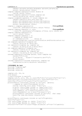 CAPITOLUL 11
Supraîncărcarea operatorilor
{double re1=re*x.re-im*x.im;double im1=re*x.im+im*x.re;
re=re1; im=im1;return *this;}
complex complex::operator+=(const double d)
{re+=d; return *this;}
complex complex::operator-=(const complex &x)
{re-=x.re;im-=x.im; return *this;}
complex &complex::operator /= (const complex &z)
{double numitor=z.re*z.re+z.im*z.im;
double re1=(double)(re*z.re+im*z.im)/numitor;
double im1=(double)(im*z.re-re*z.im)/numitor;
re=re1; im=im1;return *this;}
complex & complex::operator++()
//forma prefixata
{cout<<"F. prefixata!n";re++; return *this;}
complex complex::operator ++ (int)
//forma postfixata
{ cout<<"F. postfixata!n";complex z=*this; re++; return z;}
complex complex::operator--()
{re--; return *this;}
complex complex::operator ! ()
{ complex w; double d,e;
if ((d=modul())==0)
return w;
e=arg();d=sqrt(d); e=e/2;w.re=d*cos(e);w.im=d*sin(e);return w;}
int complex::operator==(complex &x)
{return re==x.re && im==x.im;}
int operator==(complex &x, complex &y)
{return (x.re==y.re && x.im==y.im);}
int complex::operator!=(complex &x)
{return !(re==x.re && im==x.im);}
int operator!=(complex &x, complex &y)
{return !(x.re==y.re && x.im==y.im);}
ostream &operator<<(ostream &ecran, const complex &z)
{ecran<<"("<<z.re;
if (z.im>=0)
ecran<<'+';ecran<<z.im<<"*i)";
return ecran;}
istream &operator>>(istream &tastatura, complex &z)
{tastatura>>z.re>>z.im;return tastatura;}
//FISIERUL de test
#include "complex.cpp"
#include <conio.h>
#include <stdio.h>
complex a(2, -6), b;
void main()
{ cout<<"Intrare in mainn";
complex x(3,7), y(-1, 28), z; cout<<"b="<<b<<'n';cout<<"x="<<x<<'n';
cout<<"y="<<y<<'n';cout<<"z="<<z<<'n'; cout<<"a="<<a<<'n';
cout<<"a++="<<a++<<'n';cout<<"++a="<<++a<<'n';
printf("Pentru continuare introdu un car!n"); getch();
{ complex w; cout<<"Introduceti w:n";
cin>>w; cout<<"w citit este: "<<w<<'n';
w.ipi(); cout<<"Dupa increm. p. imag:"<<w<<'n';
w.dpi(); cout<<"Dupa decrem. p. imag:"<<w<<'n';
cout<<"Modulul lui w este:"<<w.arg()<<'n';
cout<<"Argumentul lui w este:"<<w.arg()<<'n';
printf("Pentru continuare introdu un car!n"); char rasp;
cout<<"Se iese din blocul interior!n";
}
printf("Pentru continuare introdu un car!n");getch();
cout<<"a="<<a<<'n';
++a; cout<<"Dupa increm. p. reale: "<<a<<'n';
--a; cout<<"Dupa decrem. p. reale: "<<a<<'n';
a=x;cout<<"x="<<x<<'n';cout<<"Dupa atribuire: a="<<a<<'n';getch();

160

 