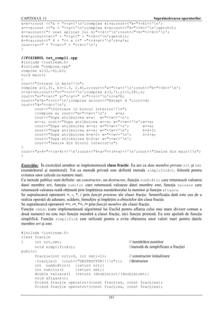 CAPITOLUL 11
Supraîncărcarea operatorilor
a=x++;cout <<"a = "<<a<<'n';complex k1=a;cout<<"k="<<k1<<'n';
a=++x;cout <<"a = "<<a<<'n';complex k=a;cout<<"k="<<k<<'n';getch();
k=-a;cout<<"- unar aplicat lui k:"<<k<<'n';cout<<"-k="<<-k<<'n';
k=x+y;cout<<x<<" + "<<y<<" = "<<k<<'n';getch();
k=4+x;cout<<" 4 + "<< x <<" ="<<4+x<<'n';k=a*x;
cout<<a<<" * "<<x<<" = "<<k<<'n';
}
//FISIERUL tst_compl1.cpp
#include <iostream.h>
#include "complex.cpp"
complex a1(2,-6),b1;
void main()
{
cout<<"Intrare in main!!n";
complex a(1,3), b(-1.3, 2.4),c;cout<<"a="<<a<<'n';cout<<"b="<<b<<'n';
c=(a+=b);cout<<"c="<<c<<'n';complex x(3,7),y(-1,28),z;
cout<<"x="<<x<<" y="<<y<<" z="<<z<<'n';c=a*b;
cout<<"a*b="<<c<<'n';complex d;cout<<"Astept d ";cin>>d;
cout<<"d="<<d<<'n';
cout<<"nIntrare in blocul interior!!n";
{complex w; cout<<"w="<<w<<'n';
w=a;
cout<<"Dupa atribuirea w=a: w="<<w<<'n';
w=-a; cout<<"Dupa atribuirea w=-a: w="<<w<<'n';w=+a;
cout<<"Dupa atribuirea w=-a: w="<<w<<'n';
w+=a;
cout<<"Dupa atribuirea w+=a: w="<<w<<'n';
b=x+2;
cout<<"Dupa atribuirea b=x+2: w="<<w<<'n';
z=2+x;
cout<<"Dupa atribuirea b=2+x: w="<<w<<'n';
cout<<"Iesire din blocul interiorn";
}
cout<<"a+4="<<(a+4)<<'n';cout<<"4+a="<<(4+a)<<'n';cout<<"Iesire din main!!n";
}

Exerciţiu: În exerciţiul următor se implementează clasa fracţie. Ea are ca date membre private nrt şi nmt
(numărătorul şi numitorul). Tot ca metodă privată este definită metoda simplifică(), folosită pentru
evitarea unor calcule cu numere mari.
Ca metode publice sunt definite: un constructor, un destructor, funcţia numărător care returnează valoarea
datei membre nrt, funcţia numitor care returnează valoarea datei membre nmt, funcţia valoare care
returnează valoarea reală obţinută prin împărţirea numărătorului la numitor şi funcţia afişare.
Se supraîncarcă operatorii +, -, *, / prin funcţii prietene ale clasei fracţie. Semnificaţia dată este cea de a
realiza operaţii de adunare, scădere, înmulţire şi împărţire a obiectelor din clasa fracţie.
Se supraîncarcă operatorii +=, -=, *=, /= prin funcţii membre ale clasei fracţie.
Funcţia cmmdc (care implementează algoritmul lui Euclid pentru aflarea celui mai mare divizor comun a
două numere) nu este nici funcţie membră a clasei fracţie, nici funcţie prietenă. Ea este apelată de funcţia
simplifică. Funcţia simplifică este utilizată pentru a evita obţinerea unor valori mari pentru datele
membre nrt şi nmt.
#include <iostream.h>
class fracţie
{
int nrt,nmt;
// numărător,numitor
void simplifică();
//metodă de simplificare a fracţiei
public:
fracţie(int nrti=0, int nmti=1);
// constructor iniţializare
~fracţie() {cout<<"DESTRUCTOR!!!n";};
//destructor
int numărător() {return nrt;}
int numitor()
{return nmt;}
double valoare() {return (double)nrt/(double)nmt;}
void afişare();
friend fracţie operator+(const fracţie&, const fracţie&);
friend fracţie operator-(const fracţie&, const fracţie&);
161

 