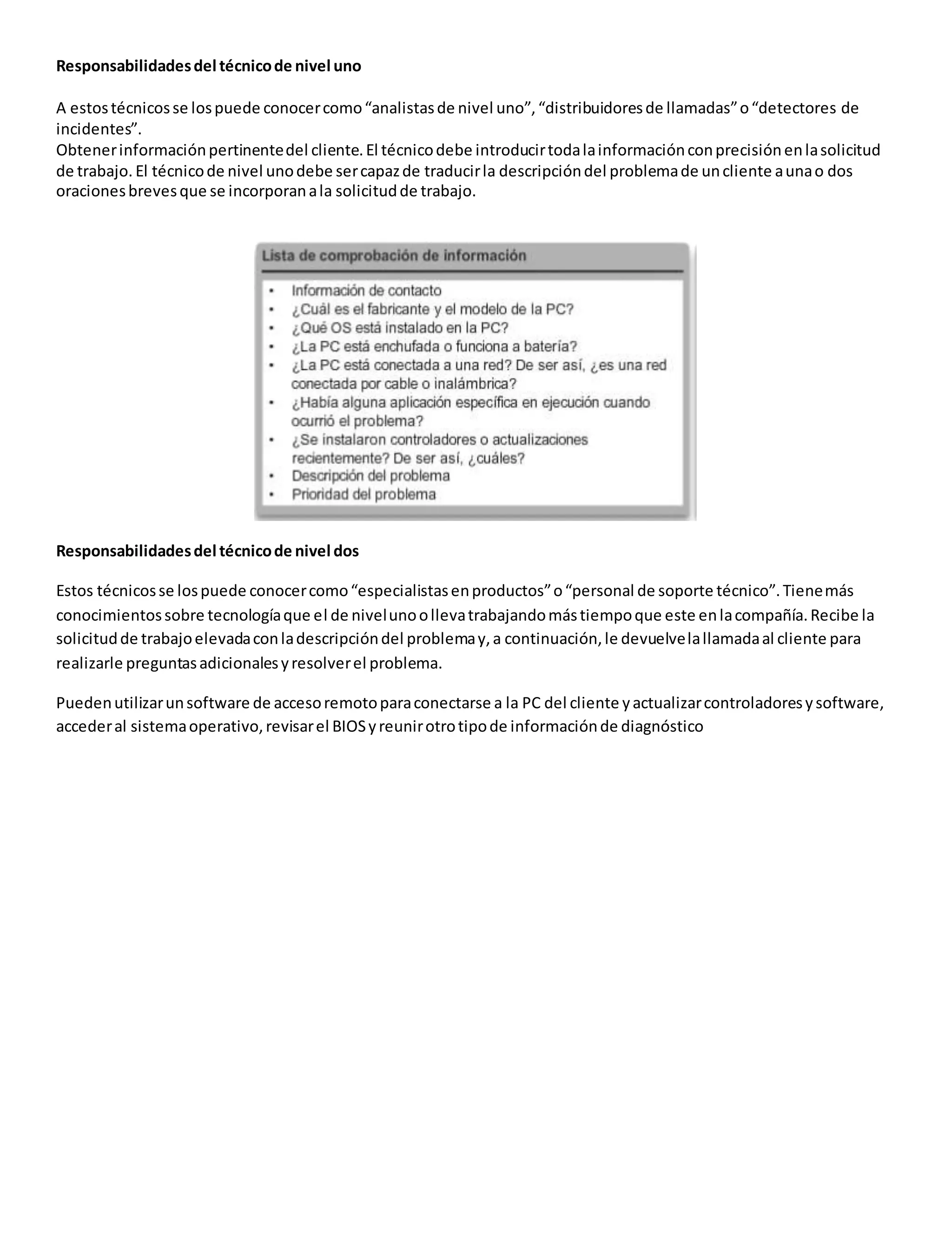 Responsabilidadesdel técnicode nivel uno
A estostécnicosse lospuede conocercomo“analistasde nivel uno”,“distribuidoresde llamadas”o“detectores de
incidentes”.
Obtenerinformaciónpertinentedel cliente.El técnicodebe introducirtodalainformaciónconprecisiónenlasolicitud
de trabajo. El técnicode nivel unodebe sercapazde traducirla descripcióndel problemade uncliente aunao dos
oracionesbrevesque se incorporanala solicitudde trabajo.
Responsabilidadesdel técnicode nivel dos
Estos técnicosse lospuede conocercomo“especialistasenproductos”o“personal de soporte técnico”.Tienemás
conocimientossobre tecnologíaque el de nivelunoollevatrabajandomástiempoque este enlacompañía.Recibe la
solicitudde trabajoelevadaconladescripcióndel problemay,a continuación,le devuelvelallamadaal cliente para
realizarle preguntasadicionalesyresolverel problema.
Puedenutilizarunsoftware de accesoremotoparaconectarse a la PC del cliente yactualizarcontroladoresysoftware,
accederal sistemaoperativo,revisarel BIOSyreunirotrotipode informaciónde diagnóstico
 