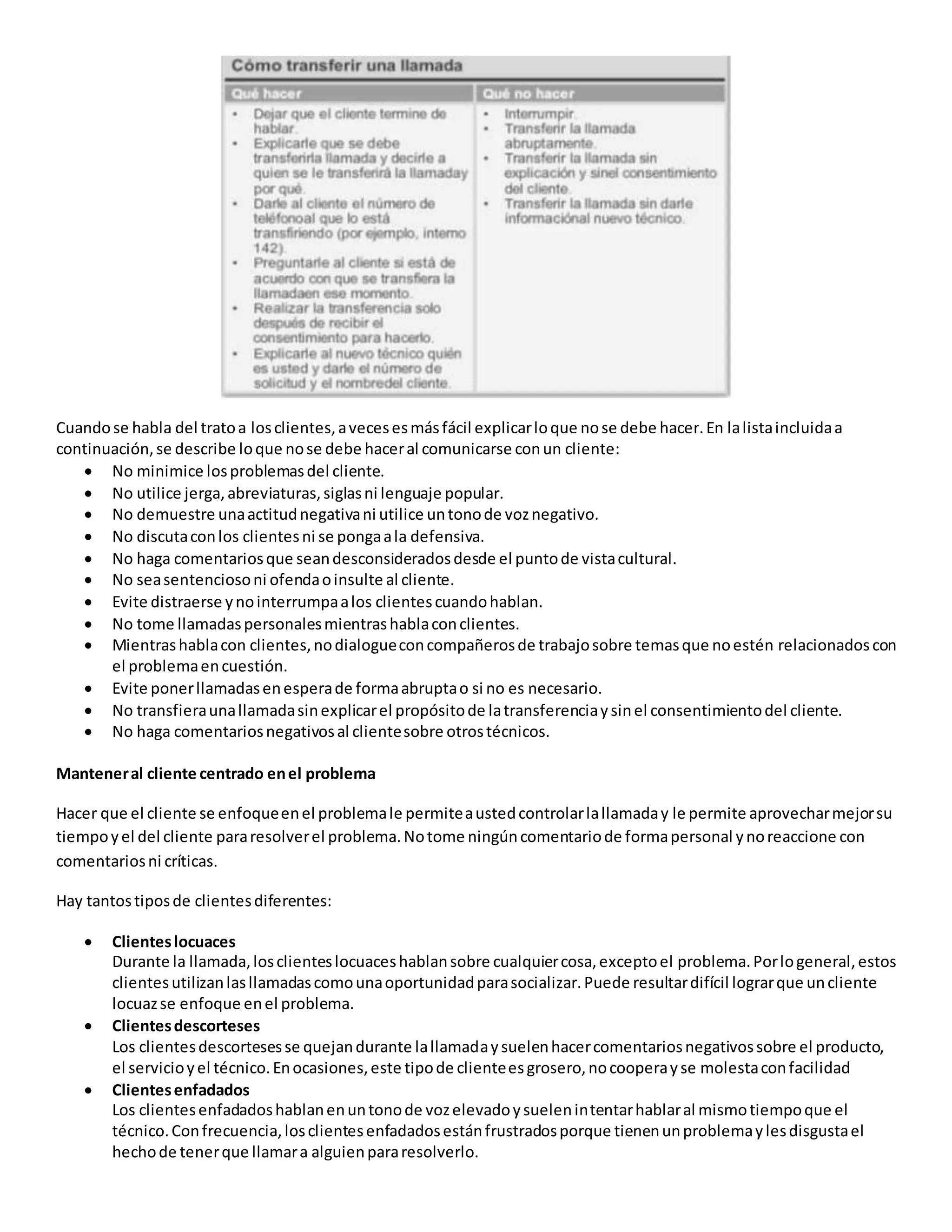 Cuandose habla del tratoa losclientes,avecesesmásfácil explicarloque nose debe hacer.En lalistaincluidaa
continuación,se describe loque nose debe haceral comunicarse conun cliente:
 No minimice losproblemasdel cliente.
 No utilice jerga,abreviaturas,siglasni lenguaje popular.
 No demuestre unaactitudnegativani utilice untonode voznegativo.
 No discutaconlos clientesni se pongaala defensiva.
 No haga comentariosque seandesconsideradosdesde el puntode vistacultural.
 No seasentenciosoni ofendaoinsulte al cliente.
 Evite distraerse ynointerrumpaalos clientescuandohablan.
 No tome llamadaspersonalesmientrashablaconclientes.
 Mientrashablacon clientes,nodialogueconcompañerosde trabajosobre temasque noestén relacionadoscon
el problemaencuestión.
 Evite ponerllamadasenesperade formaabruptao si no es necesario.
 No transfieraunallamadasinexplicarel propósitode latransferenciaysinel consentimientodel cliente.
 No haga comentariosnegativosal clientesobre otrostécnicos.
Manteneral cliente centrado enel problema
Hacer que el cliente se enfoqueenel problemale permiteaustedcontrolarlallamaday le permite aprovecharmejorsu
tiempoyel del cliente pararesolverel problema.Notome ningúncomentariode formapersonal ynoreaccione con
comentariosni críticas.
Hay tantostiposde clientesdiferentes:
 Clienteslocuaces
Durante la llamada,losclienteslocuaceshablansobre cualquiercosa,exceptoel problema.Porlogeneral,estos
clientesutilizanlasllamadascomounaoportunidadparasocializar.Puede resultardifícil lograrque uncliente
locuazse enfoque enel problema.
 Clientesdescorteses
Los clientesdescortesesse quejandurante lallamadaysuelenhacercomentariosnegativossobre el producto,
el servicioyel técnico.Enocasiones,este tipode clienteesgrosero,nocooperayse molestaconfacilidad
 Clientesenfadados
Los clientesenfadadoshablanenuntonode vozelevadoysuelenintentarhablaral mismotiempoque el
técnico.Confrecuencia,losclientesenfadadosestánfrustradosporque tienenunproblemaylesdisgustael
hechode tenerque llamara alguienpararesolverlo.
 