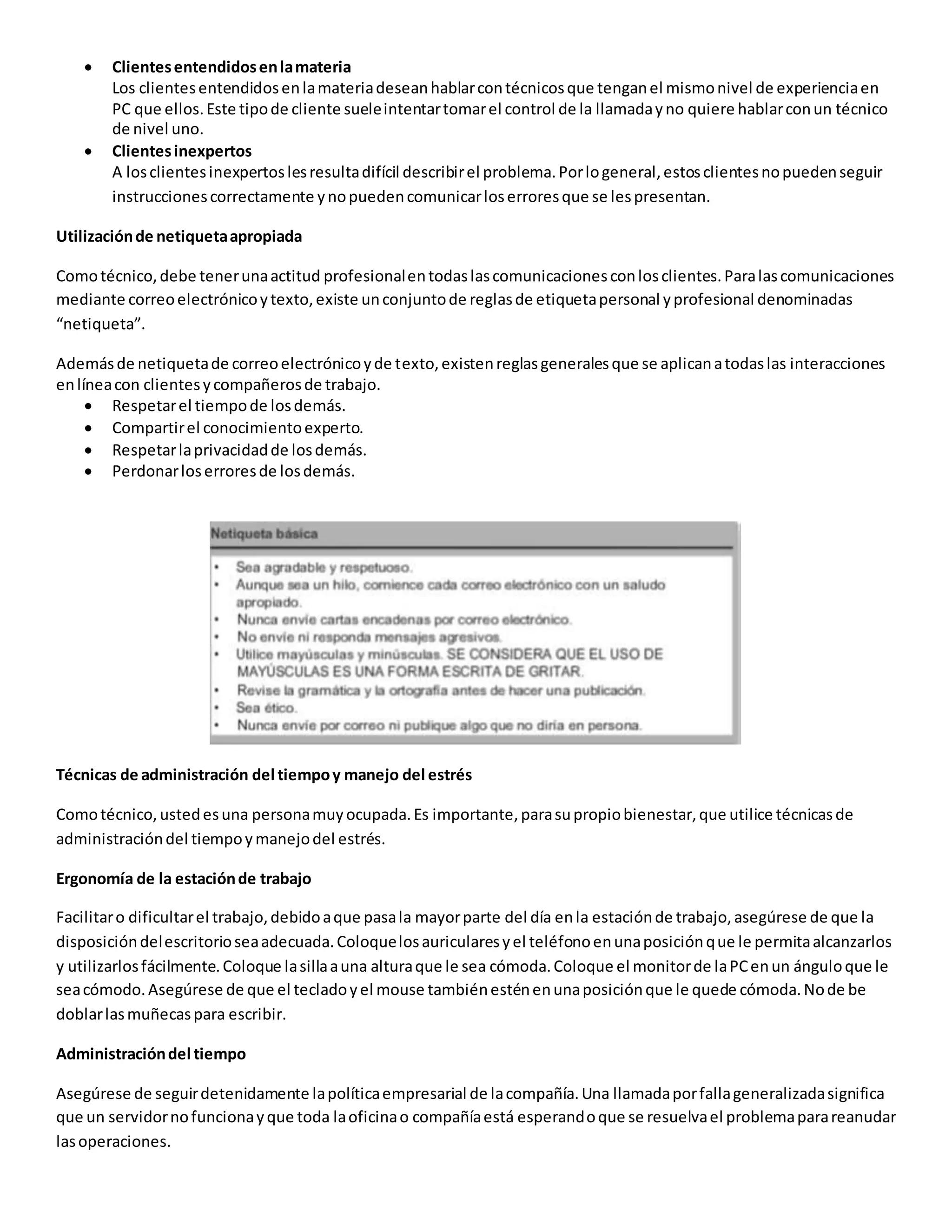  Clientesentendidosenlamateria
Los clientesentendidosenlamateriadeseanhablarcontécnicosque tenganel mismonivel de experienciaen
PC que ellos.Este tipode cliente sueleintentartomarel control de la llamadayno quiere hablarconun técnico
de nivel uno.
 Clientesinexpertos
A losclientesinexpertoslesresultadifícil describirel problema.Porlogeneral,estosclientesnopuedenseguir
instruccionescorrectamente ynopuedencomunicarloserroresque se lespresentan.
Utilizaciónde netiquetaapropiada
Comotécnico,debe tenerunaactitud profesionalentodaslascomunicacionesconlosclientes.Paralascomunicaciones
mediante correoelectrónicoytexto,existe unconjuntode reglasde etiquetapersonal yprofesional denominadas
“netiqueta”.
Ademásde netiquetade correoelectrónicoyde texto,existenreglasgeneralesque se aplicanatodaslas interacciones
enlíneacon clientesycompañerosde trabajo.
 Respetarel tiempode losdemás.
 Compartirel conocimientoexperto.
 Respetarlaprivacidadde losdemás.
 Perdonarloserroresde losdemás.
Técnicas de administración del tiempoy manejo del estrés
Comotécnico,ustedesuna personamuyocupada.Es importante,parasupropiobienestar,que utilice técnicasde
administracióndel tiempoymanejodel estrés.
Ergonomía de la estaciónde trabajo
Facilitaro dificultarel trabajo,debidoaque pasala mayorparte del día enla estaciónde trabajo,asegúrese de que la
disposicióndelescritorioseaadecuada.Coloquelosauricularesyel teléfonoenunaposiciónque le permitaalcanzarlos
y utilizarlosfácilmente.Coloque lasillaauna alturaque le sea cómoda.Coloque el monitorde laPCenun ánguloque le
seacómodo.Asegúrese de que el tecladoyel mouse tambiénesténenunaposiciónque le quede cómoda.Node be
doblarlasmuñecaspara escribir.
Administracióndel tiempo
Asegúrese de seguirdetenidamente lapolíticaempresarial de lacompañía.Una llamadaporfallageneralizadasignifica
que un servidornofuncionayque toda laoficinao compañíaestá esperandoque se resuelvael problemaparareanudar
lasoperaciones.
 