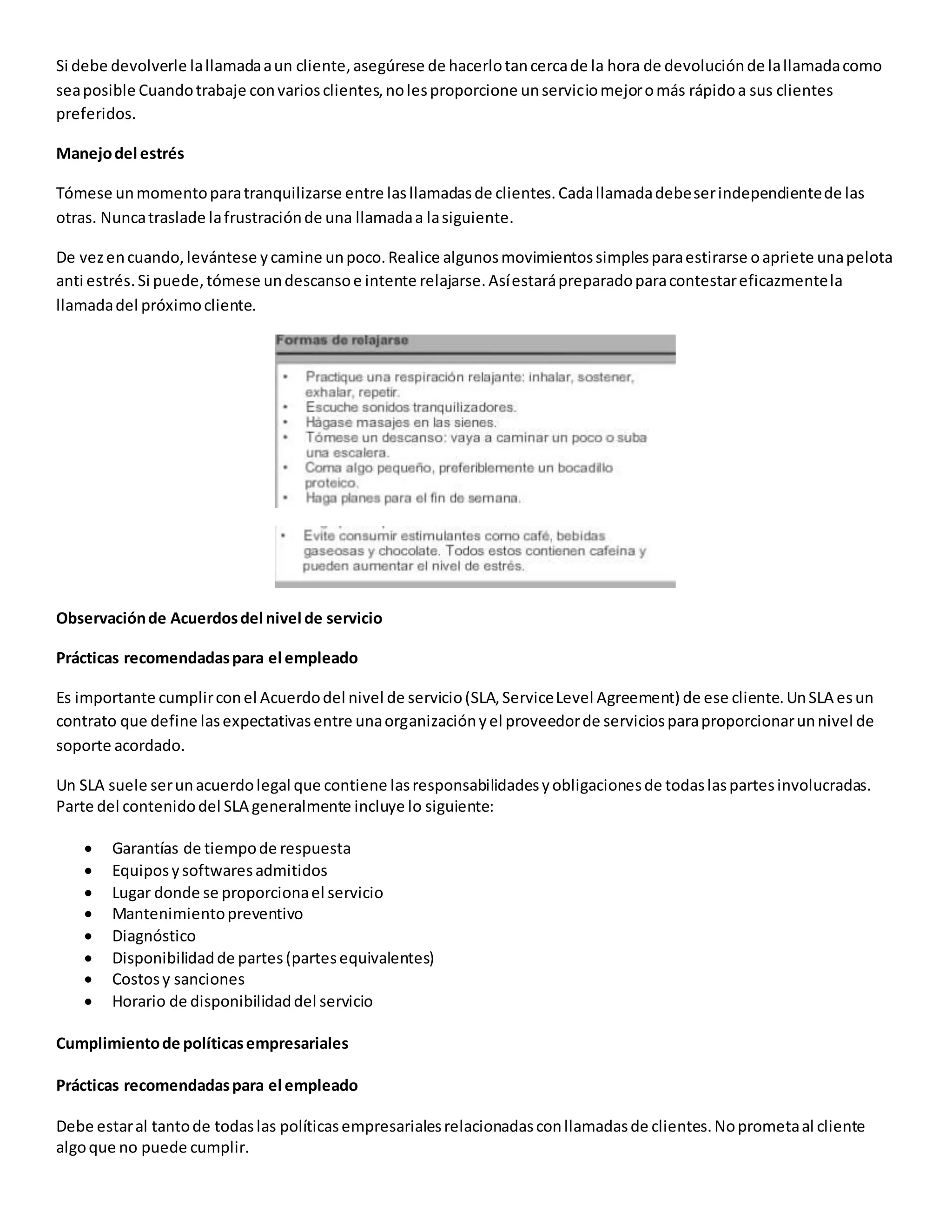 Si debe devolverle lallamadaaun cliente,asegúrese de hacerlotancercade la hora de devoluciónde lallamadacomo
seaposible Cuandotrabaje convariosclientes,nolesproporcione unserviciomejoromás rápidoa sus clientes
preferidos.
Manejodel estrés
Tómese unmomentoparatranquilizarse entre lasllamadasde clientes.Cadallamadadebeserindependientede las
otras. Nuncatraslade lafrustraciónde una llamadaa lasiguiente.
De vezencuando,levántese ycamine unpoco.Realice algunosmovimientossimplesparaestirarse oapriete unapelota
anti estrés.Si puede,tómese undescansoe intente relajarse.Asíestarápreparadoparacontestareficazmentela
llamadadel próximocliente.
Observaciónde Acuerdosdel nivel de servicio
Prácticas recomendadaspara el empleado
Es importante cumplirconel Acuerdodel nivel de servicio(SLA,ServiceLevel Agreement) de ese cliente.UnSLA esun
contrato que define lasexpectativasentre unaorganizaciónyel proveedorde serviciosparaproporcionarunnivel de
soporte acordado.
Un SLA suele serunacuerdolegal que contiene lasresponsabilidadesyobligacionesde todaslaspartesinvolucradas.
Parte del contenidodel SLA generalmente incluye lo siguiente:
 Garantías de tiempode respuesta
 Equiposysoftwaresadmitidos
 Lugar donde se proporcionael servicio
 Mantenimientopreventivo
 Diagnóstico
 Disponibilidadde partes(partesequivalentes)
 Costosy sanciones
 Horario de disponibilidaddel servicio
Cumplimientode políticasempresariales
Prácticas recomendadaspara el empleado
Debe estaral tantode todaslas políticasempresarialesrelacionadasconllamadasde clientes.Noprometaal cliente
algoque no puede cumplir.
 