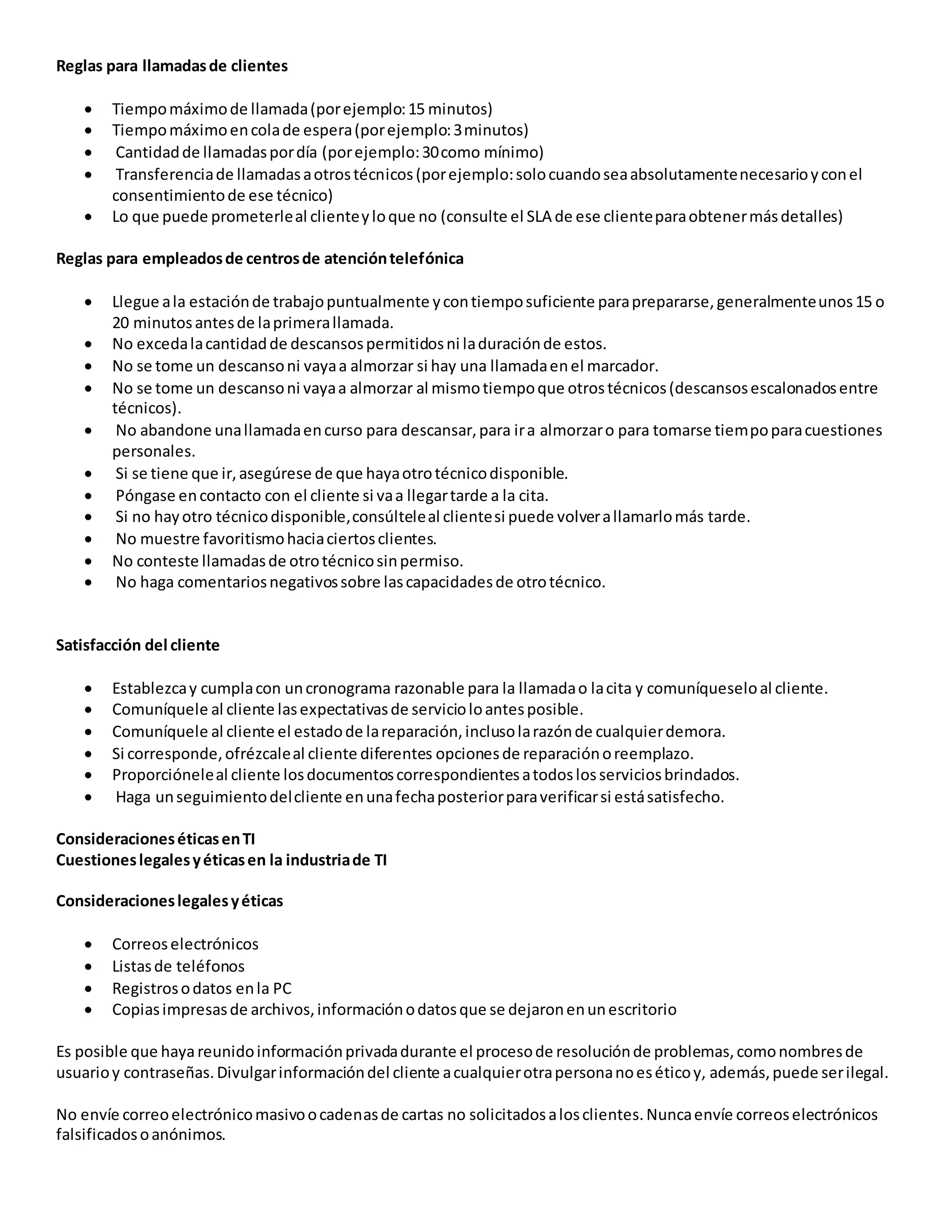 Reglas para llamadasde clientes
 Tiempomáximode llamada(porejemplo:15 minutos)
 Tiempomáximoencolade espera(porejemplo:3minutos)
 Cantidadde llamadaspordía (porejemplo:30como mínimo)
 Transferenciade llamadasaotrostécnicos(porejemplo:solocuandoseaabsolutamentenecesarioyconel
consentimientode ese técnico)
 Lo que puede prometerleal clienteyloque no (consulte el SLA de ese clienteparaobtenermásdetalles)
Reglas para empleadosde centrosde atencióntelefónica
 Llegue ala estaciónde trabajopuntualmente ycontiemposuficiente paraprepararse,generalmenteunos15 o
20 minutosantesde laprimerallamada.
 No excedalacantidadde descansospermitidosni laduraciónde estos.
 No se tome un descansoni vayaa almorzar si hay una llamadaenel marcador.
 No se tome un descansoni vayaa almorzar al mismotiempoque otrostécnicos(descansosescalonadosentre
técnicos).
 No abandone unallamadaencurso para descansar,para ira almorzaro para tomarse tiempoparacuestiones
personales.
 Si se tiene que ir,asegúrese de que hayaotrotécnicodisponible.
 Póngase encontacto con el cliente si vaa llegartarde a la cita.
 Si no hayotro técnicodisponible,consúlteleal clientesi puede volverallamarlomás tarde.
 No muestre favoritismohaciaciertosclientes.
 No conteste llamadasde otrotécnicosinpermiso.
 No haga comentariosnegativossobre lascapacidadesde otrotécnico.
Satisfacción del cliente
 Establezcay cumplacon uncronograma razonable para la llamadao lacita y comuníqueseloal cliente.
 Comuníquele al cliente lasexpectativasde servicioloantesposible.
 Comuníquele al cliente el estadode lareparación,inclusolarazónde cualquierdemora.
 Si corresponde,ofrézcaleal cliente diferentes opcionesde reparaciónoreemplazo.
 Proporcióneleal cliente losdocumentoscorrespondientesatodoslosserviciosbrindados.
 Haga unseguimientodelcliente enunafechaposteriorparaverificarsi estásatisfecho.
ConsideracioneséticasenTI
Cuestioneslegalesyéticasen la industriade TI
Consideracioneslegalesyéticas
 Correoselectrónicos
 Listasde teléfonos
 Registrosodatos enla PC
 Copiasimpresasde archivos,informaciónodatosque se dejaronenunescritorio
Es posible que hayareunidoinformaciónprivadadurante el procesode resoluciónde problemas,comonombresde
usuarioy contraseñas.Divulgarinformacióndel cliente acualquierotrapersonanoeséticoy, además,puede serilegal.
No envíe correoelectrónicomasivoocadenasde cartas no solicitadosalosclientes.Nuncaenvíe correoselectrónicos
falsificadosoanónimos.
 