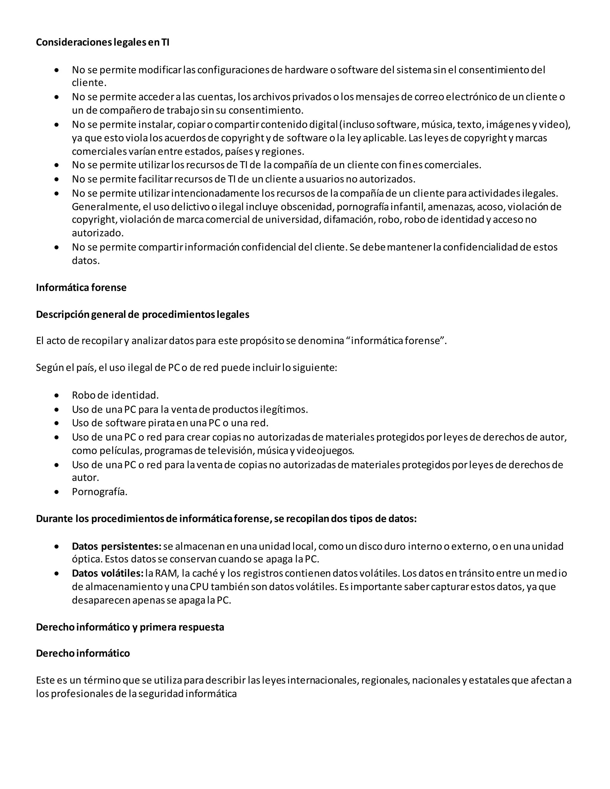 ConsideracioneslegalesenTI
 No se permite modificarlasconfiguracionesde hardware osoftware del sistemasinel consentimientodel
cliente.
 No se permite accederalas cuentas,losarchivosprivadosolosmensajesde correoelectrónicode uncliente o
un de compañerode trabajosinsu consentimiento.
 No se permite instalar,copiarocompartircontenidodigital(inclusosoftware,música,texto,imágenesyvideo),
ya que estoviolalosacuerdosde copyrightyde software ola leyaplicable.Lasleyesde copyrightymarcas
comercialesvaríanentre estados,paísesyregiones.
 No se permite utilizarlosrecursosde TIde lacompañía de un cliente confinescomerciales.
 No se permite facilitarrecursosde TIde uncliente ausuariosnoautorizados.
 No se permite utilizarintencionadamente losrecursosde lacompañíade un cliente paraactividadesilegales.
Generalmente,el usodelictivooilegal incluye obscenidad,pornografíainfantil,amenazas,acoso,violaciónde
copyright,violaciónde marcacomercial de universidad,difamación,robo,robode identidadyaccesono
autorizado.
 No se permite compartirinformaciónconfidencial del cliente.Se debemantenerlaconfidencialidadde estos
datos.
Informática forense
Descripcióngeneral de procedimientoslegales
El acto de recopilary analizardatospara este propósitose denomina“informáticaforense”.
Segúnel país,el uso ilegal de PCo de red puede incluirlosiguiente:
 Robode identidad.
 Uso de unaPC para la ventade productosilegítimos.
 Uso de software pirataenunaPC o una red.
 Uso de unaPC o red para crear copiasno autorizadasde materialesprotegidosporleyesde derechosde autor,
como películas,programasde televisión,músicayvideojuegos.
 Uso de unaPC o red para laventade copiasno autorizadasde materialesprotegidosporleyesde derechosde
autor.
 Pornografía.
Durante los procedimientosde informáticaforense,se recopilandos tipos de datos:
 Datos persistentes:se almacenanenunaunidadlocal,comoundiscoduro internooexterno,oenunaunidad
óptica.Estos datosse conservancuandose apaga laPC.
 Datos volátiles:laRAM, la caché y los registroscontienendatosvolátiles.Losdatosentránsitoentre unmedio
de almacenamientoyunaCPU tambiénsondatosvolátiles.Esimportante sabercapturarestosdatos,yaque
desaparecenapenasse apagalaPC.
Derechoinformático y primera respuesta
Derechoinformático
Este es un términoque se utilizaparadescribir lasleyesinternacionales,regionales,nacionalesyestatalesque afectana
losprofesionales de laseguridadinformática
 