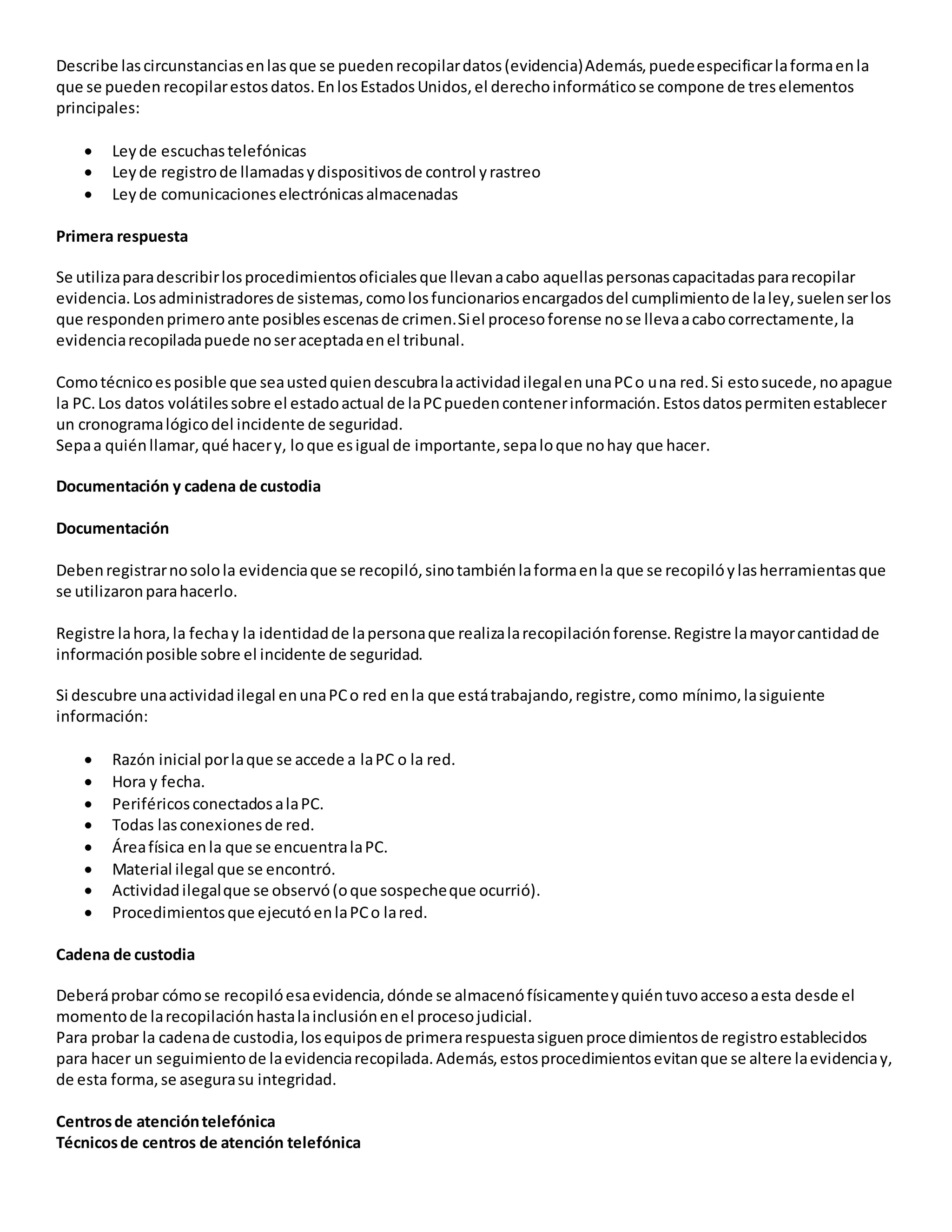 Describe lascircunstanciasenlasque se puedenrecopilardatos(evidencia)Además,puedeespecificarlaformaenla
que se pueden recopilarestosdatos.EnlosEstadosUnidos,el derechoinformáticose compone de treselementos
principales:
 Leyde escuchastelefónicas
 Leyde registrode llamadasydispositivosde control yrastreo
 Leyde comunicacioneselectrónicasalmacenadas
Primera respuesta
Se utilizaparadescribirlosprocedimientosoficialesque llevanacabo aquellaspersonascapacitadaspararecopilar
evidencia.Losadministradoresde sistemas,comolosfuncionariosencargadosdel cumplimientode laley,suelenserlos
que respondenprimeroante posiblesescenasde crimen.Siel procesoforense nose llevaacabocorrectamente,la
evidenciarecopiladapuede noseraceptadaenel tribunal.
Comotécnicoesposible que seaustedquiendescubralaactividadilegalenunaPCo una red.Si estosucede,noapague
la PC.Los datos volátilessobre el estadoactual de laPCpuedencontenerinformación.Estosdatospermitenestablecer
un cronogramalógicodel incidente de seguridad.
Sepaa quiénllamar,qué hacery, loque esigual de importante,sepaloque nohay que hacer.
Documentación y cadena de custodia
Documentación
Debenregistrarnosolola evidenciaque se recopiló,sinotambiénlaformaenla que se recopilóylasherramientasque
se utilizaronparahacerlo.
Registre lahora,la fechay la identidadde lapersonaque realizalarecopilaciónforense.Registre lamayorcantidadde
informaciónposible sobre el incidente de seguridad.
Si descubre unaactividadilegal enunaPCo red enla que estátrabajando,registre,como mínimo,lasiguiente
información:
 Razón inicial porlaque se accede a laPC o la red.
 Hora y fecha.
 PeriféricosconectadosalaPC.
 Todas lasconexionesde red.
 Áreafísica enla que se encuentralaPC.
 Material ilegal que se encontró.
 Actividadilegalque se observó(oque sospecheque ocurrió).
 Procedimientosque ejecutóenlaPCo lared.
Cadena de custodia
Deberáprobar cómose recopilóesaevidencia,dónde se almacenófísicamenteyquiéntuvoaccesoaesta desde el
momentode larecopilaciónhastalainclusiónenel procesojudicial.
Para probar la cadenade custodia,losequiposde primerarespuestasiguenprocedimientosde registroestablecidos
para hacer un seguimientode laevidenciarecopilada.Además,estosprocedimientosevitanque se altere laevidenciay,
de esta forma,se asegurasu integridad.
Centrosde atencióntelefónica
Técnicosde centros de atención telefónica
 