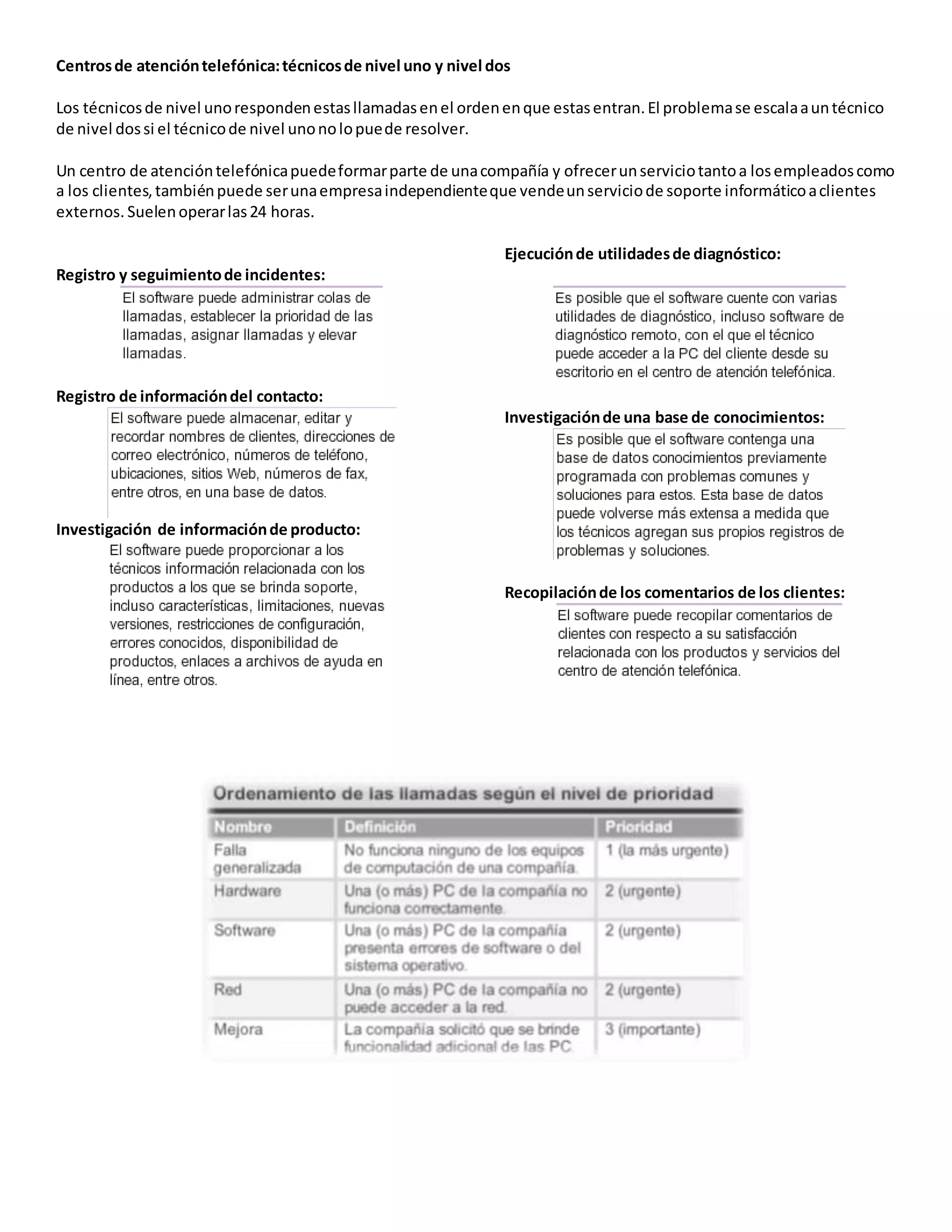 Centrosde atencióntelefónica:técnicosde nivel uno y nivel dos
Los técnicosde nivel unorespondenestasllamadasenel ordenenque estasentran.El problemase escalaauntécnico
de nivel dossi el técnicode nivel unonolopuede resolver.
Un centro de atencióntelefónicapuedeformarparte de unacompañía y ofrecerunserviciotantoa losempleadoscomo
a los clientes,tambiénpuede serunaempresaindependienteque vendeunserviciode soporte informáticoaclientes
externos. Suelenoperarlas24 horas.
Registro y seguimientode incidentes:
Registro de informacióndel contacto:
Investigación de informaciónde producto:
Ejecuciónde utilidadesde diagnóstico:
Investigaciónde una base de conocimientos:
Recopilaciónde los comentarios de los clientes:
 
