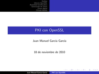 Outline
Librer´ıa OpenSSL
Autoridad Certiﬁcadora
Generaci´on de claves
Firma digital
Cifrado h´ıbrido
PKI con OpenSSL
Juan Manuel Garc´ıa Garc´ıa
18 de noviembre de 2010
Juan Manuel Garc´ıa Garc´ıa PKI con OpenSSL
 