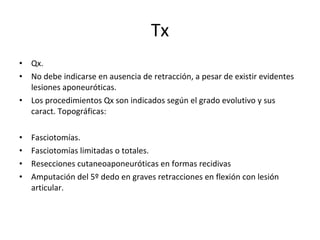 Tx Qx. No debe indicarse en ausencia de retracción, a pesar de existir evidentes lesiones aponeuróticas. Los procedimientos Qx son indicados según el grado evolutivo y sus caract. Topográficas: Fasciotomías. Fasciotomías limitadas o totales. Resecciones cutaneoaponeuróticas en formas recidivas Amputación del 5º dedo en graves retracciones en flexión con lesión articular. 