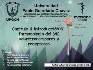 Capitulo 11 Introducción a
farmacología del SNC.
Neurotransmisores y
receptores.
Universidad
Pablo Guardado Chávez
INCORPORADA AL SISTEMA EDUCATVO ESTATAL
CLAVE 07PSU001 REG. PROF. DIEN/048/95 MÉXICO D.F
Alumnos:
* Rosy Bautista Cabrera
* Rocío Gómez Morales
* Rogelio López Moguel
* Miguel Ramírez Hernández
* Rogers Zúñiga Villafuerte Tuxtla Gutiérrez Chiapas, octubre 2015.
 