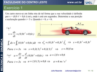FACULDADE DO CENTRO LESTE www.ucl.br
Julio Rezende Juliorezende@ucl.br
MECÂNICAII-DINÂMICA
Exercício 1
11 - 12
)t6,0t9,0(
dt
ds
v 2
+==
∫ ∫ +=
s
0
t
0
2
dt)t6,0t9,0(ds
t
0
23s
0
)t3,0t3,0(s +=
23
t3,0t3,0s +=
Um carro move-se em linha reta de tal forma que a sua velocidade é definida
por v = (0,9 t2
+ 0,6 t) m/s, onde t está em segundos. Determine a sua posição
e aceleração quando t = 3 s. Quando t = 0, s = 0.
⇒ ⇒
s3tPara = 23
)3(3,0)3(3,0s +=⇒ m8,10s =⇒
)( +→
)( +→
)t6,0t9,0(
dt
d
dt
dv
a 2
+== 6,0t8,1a +=⇒
s3tPara = ⇒ 6,0)3(8,1a += ⇒ 2
s/m6a =
 