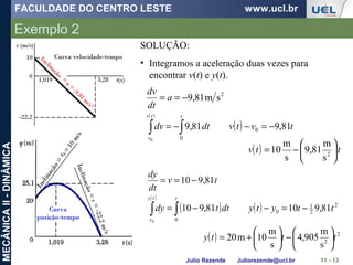 FACULDADE DO CENTRO LESTE www.ucl.br
Julio Rezende Juliorezende@ucl.br
MECÂNICAII-DINÂMICA
Exemplo 2
11 - 13
( )
( ) tvtvdtdv
a
dt
dv
ttv
v
81,981,9
sm81,9
0
0
2
0
−=−−=
−==
∫∫
( ) ttv 





−= 2
s
m
81,9
s
m
10
( )
( ) ( ) 2
2
1
0
0
81,91081,910
81,910
0
ttytydttdy
tv
dt
dy
tty
y
−=−−=
−==
∫∫
( ) 2
2
s
m
905,4
s
m
10m20 ttty 





−





+=
SOLUÇÃO:
• Integramos a aceleração duas vezes para
encontrar v(t) e y(t).
 