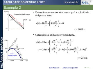 FACULDADE DO CENTRO LESTE www.ucl.br
Julio Rezende Juliorezende@ucl.br
MECÂNICAII-DINÂMICA
Exemplo 2
11 - 14
• Determinamos o valor de t para o qual a velocidade
se iguala a zero.
( ) 0
s
m
81,9
s
m
10 2
=





−= ttv
s019,1=t
• Calculamos a altitude correspondente.
( )
( ) ( )2
2
2
2
s019,1
s
m
905,4s019,1
s
m
10m20
s
m
905,4
s
m
10m20






−





+=






−





+=
y
ttty
m1,25=y
 