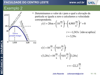 FACULDADE DO CENTRO LESTE www.ucl.br
Julio Rezende Juliorezende@ucl.br
MECÂNICAII-DINÂMICA
Exemplo 2
11 - 15
• Determinamos o valor de t para o qual a elevação da
partícula se iguala a zero e calculamos a velocidade
correspondente.
( ) 0
s
m
905,4
s
m
10m20 2
2
=





−





+= ttty
( )
s28,3
aplicasenãos243,1
=
−=
t
t
( )
( ) ( )s28,3
s
m
81,9
s
m
10s28,3
s
m
81,9
s
m
10
2
2






−=






−=
v
ttv
s
m
2,22−=v
 