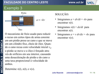 FACULDADE DO CENTRO LESTE www.ucl.br
Julio Rezende Juliorezende@ucl.br
MECÂNICAII-DINÂMICA
Exemplo 3
11 - 16
O mecanismo de freio usado para reduzir
o recuo em certos tipos de arma consiste
em um pistão preso ao cano e que se move
em um cilindro fixo, cheio de óleo. Quan-
do o cano recua com velocidade inicial v0,
o pistão se move e o óleo é forçado atra-
vés de orifícios em seu interior, causando
uma desaceleração do pistão e do cano a
uma taxa proporcional à velocidade de
ambos.
Determine v(t), x(t), e v(x).
kva −=
SOLUÇÃO:
• Integramos a = dv/dt = -kv para
encontrar v(t).
• Integramos v(t) = dx/dt para
encontrar x(t).
• Integramos a = v dv/dx = -kv para
encontrar v(x).
 