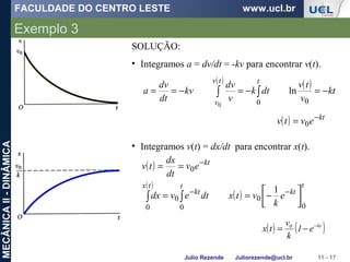 FACULDADE DO CENTRO LESTE www.ucl.br
Julio Rezende Juliorezende@ucl.br
MECÂNICAII-DINÂMICA
Exemplo 3
11 - 17
SOLUÇÃO:
• Integramos a = dv/dt = -kv para encontrar v(t).
( ) ( )
kt
v
tv
dtk
v
dv
kv
dt
dv
a
ttv
v
−=−=−== ∫∫
00
ln
0
( ) kt
evtv −
= 0
• Integramos v(t) = dx/dt para encontrar x(t).
( )
( )
( )
t
kt
t
kt
tx
kt
e
k
vtxdtevdx
ev
dt
dx
tv
0
0
0
0
0
0
1




−==
==
−−
−
∫∫
( ) ( )kt0
e1
k
v
tx −
−=
 