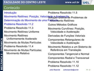 FACULDADE DO CENTRO LESTE www.ucl.br
Julio Rezende Juliorezende@ucl.br
MECÂNICAII-DINÂMICA
Conteúdo
11 - 2
Introdução
Movimento Retilíneo: Posição, Velocidade e Aceleração
Determinação do Movimento de uma Partícula
Problema Resolvido 11.2
Problema Resolvido 11.3
Movimento Retilíneo Uniforme
Movimento Retilíneo
Uniformemente Acelerado
Movimento de Muitas Partículas
Problema Resolvido 11.4
Movimento de Muitas Partículas:
Movimento Relativo
Problema Resolvido 11.5
Solução Gráfica de Problemas de
Movimento Retilíneo
Outros Métodos Gráficos
Movimento Curvilíneo: Posição,
Velocidade e Aceleração
Derivadas de Funções Vetoriais
Componentes Retangulares de
Velocidade e Aceleração
Movimento Relativo a um Sistema de
Referência em Translação
Componentes Tangencial e Normal
Componentes Radial e Transversal
Problema Resolvido 11.10
Problema Resolvido 11.12
 