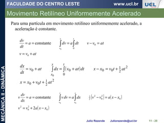 FACULDADE DO CENTRO LESTE www.ucl.br
Julio Rezende Juliorezende@ucl.br
MECÂNICAII-DINÂMICA
Movimento Retilíneo Uniformemente Acelerado
11 - 20
Para uma partícula em movimento retilíneo uniformemente acelerado, a
aceleração é constante.
atvv
atvvdtadva
dt
dv
tv
v
+=
=−=== ∫∫
0
0
00
constante
( )
2
2
1
00
2
2
1
00
0
00
0
attvxx
attvxxdtatvdxatv
dt
dx tx
x
++=
+=−+=+= ∫∫
( ) ( )
( )0
2
0
2
0
2
0
2
2
1
2
constante
00
xxavv
xxavvdxadvva
dx
dv
v
x
x
v
v
−+=
−=−=== ∫∫
 