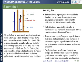 FACULDADE DO CENTRO LESTE www.ucl.br
Julio Rezende Juliorezende@ucl.br
MECÂNICAII-DINÂMICA
Exemplo 4
11 - 22
Uma bola é arremessada verticalmente de
uma altura de 12 m de um poço de eleva-
dor com velocidade inicial de 18 m/s. No
mesmo instante, um elevador de platafor-
ma aberta passa pelo nível de 5 m, subin-
do com velocidade de 2 m/s. Determine
(a) quando e onde a bola atinge o elevador
e (b) a velocidade relativa da bola em
relação ao elevator quando a bola o atinge.
SOLUÇÃO:
• Substituímos a posição e a velocidade
iniciais e a aceleração constante nas
equações gerais para o movimento
retilíneo uniformemente acelerado.
• Substituímos a posição inicial e a
velocidade do elevador na equação para o
movimento retilíneo uniforme.
• Escrevemos equações para a posição re-
lativa da bola em relação ao elevador e
resolvemos para a posição relativa zero,
ou seja, para a posição em que ambos se
chocam.
• Susbstituímos o valor do instante de
tempo do impacto nas equações para a
posição do elevador e para velocidade
relativa da bola em relação ao elevador.
 