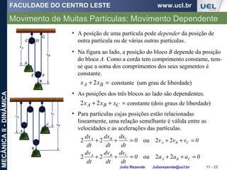 FACULDADE DO CENTRO LESTE www.ucl.br
Julio Rezende Juliorezende@ucl.br
MECÂNICAII-DINÂMICA
Movimento de Muitas Partículas: Movimento Dependente
11 - 25
• A posição de uma partícula pode depender da posição de
outra partícula ou de várias outras partículas.
• Na figura ao lado, a posição do bloco B depende da posição
do bloco A. Como a corda tem comprimento constante, tem-
se que a soma dos comprimentos dos seus segmentos é
constante.
=+ BA xx 2 constante (um grau de liberdade)
• As posições dos três blocos ao lado são dependentes.
=++ CBA xxx 22 constante (dois graus de liberdade)
• Para partículas cujas posições estão relacionadas
linearmente, uma relação semelhante é válida entre as
velocidades e as acelerações das partículas.
0aaa0
dt
dv
dt
dv
dt
dv
0vvv0
dt
dx
dt
dx
dt
dx
CBA
CBA
CBA
CBA
=++=++
=++=++
22ou22
22ou22
 