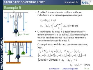 FACULDADE DO CENTRO LESTE www.ucl.br
Julio Rezende Juliorezende@ucl.br
MECÂNICAII-DINÂMICA
Exemplo 5
11 - 28
• A polia D tem movimento retilíneo uniforme.
Calculamos a variação da posição no tempo t.
( )
( ) ( ) cm10s333,1
s
cm
5,70
0
=





=−
+=
DD
DDD
xx
tvxx
• O movimento do bloco B é dependente dos movi-
mentos do cursor A e da polia D. Escremos relações
entre os movimentos e as resolvemos para obter a
variação na elevação do bloco B.
O comprimento total do cabo permanece constante,
logo,
( ) ( ) ( )
( )[ ] ( )[ ] ( )[ ]
( ) ( ) ( )[ ] 0cm102cm20
02
22
0
000
000
=−++
=−+−+−
++=++
BB
BBDDAA
BDABDA
xx
xxxxxx
xxxxxx
( ) cm40xx 0BB −=−
 