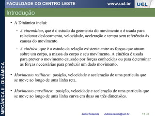 FACULDADE DO CENTRO LESTE www.ucl.br
Julio Rezende Juliorezende@ucl.br
MECÂNICAII-DINÂMICA
Introdução
11 - 3
• A Dinâmica inclui:
- A cinemática, que é o estudo da geometria do movimento e é usada para
relacionar deslocamento, velocidade, aceleração e tempo sem referência às
causas do movimento.
- A cinética, que é o estudo da relação existente entre as forças que atuam
sobre um corpo, a massa do corpo e seu movimento. A cinética é usada
para prever o movimento causado por forças conhecidas ou para determinar
as forças necessárias para produzir um dado movimento.
• Movimento retilíneo: posição, velocidade e aceleração de uma partícula que
se move ao longo de uma linha reta.
• Movimento curvilíneo: posição, velocidade e aceleração de uma partícula que
se move ao longo de uma linha curva em duas ou três dimensões.
 