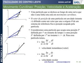 FACULDADE DO CENTRO LESTE www.ucl.br
Julio Rezende Juliorezende@ucl.br
MECÂNICAII-DINÂMICA
Movimento Curvilíneo: Posição, Velocidade e Aceleração
11 - 34
• Uma partícula que se desloca ao longo de uma curva que
não é uma linha reta está em movimento curvilíneo.
• O vetor de posição de uma partícula em um dado instante
t é difinido como um vetor que une a origem O de um
sistema de referência fixo à posição ocupada pela
partícula.
• Consideremos uma partícula que ocupa uma posição P
definida por no instante de tempo t e uma posição
P’ definida por no instante t t + ∆t. Para essa
partícula temos,
r

r′

=
=
∆
∆
=
=
=
∆
∆
=
→∆
→∆
dt
ds
t
s
v
dt
rd
t
r
v
t
t
0
0
lim
lim


velocidade instantânea (vetor)
velocidade escalar
 