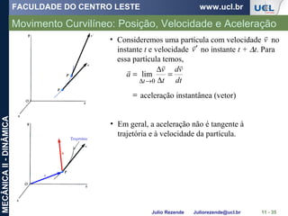 FACULDADE DO CENTRO LESTE www.ucl.br
Julio Rezende Juliorezende@ucl.br
MECÂNICAII-DINÂMICA
Movimento Curvilíneo: Posição, Velocidade e Aceleração
11 - 35
=
=
∆
∆
=
→∆ dt
vd
t
v
a
t


0
lim
aceleração instantânea (vetor)
• Consideremos uma partícula com velocidade no
instante t e velocidade no instante t + ∆t. Para
essa partícula temos,
v

v

′
• Em geral, a aceleração não é tangente à
trajetória e à velocidade da partícula.
 