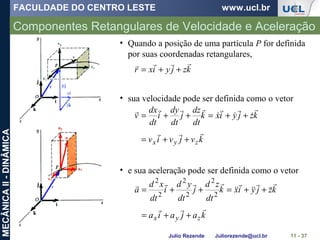 FACULDADE DO CENTRO LESTE www.ucl.br
Julio Rezende Juliorezende@ucl.br
MECÂNICAII-DINÂMICA
Componentes Retangulares de Velocidade e Aceleração
11 - 37
• Quando a posição de uma partícula P for definida
por suas coordenadas retangulares,
kzjyixr

++=
• sua velocidade pode ser definida como o vetor
kvjviv
kzjyixk
dt
dz
j
dt
dy
i
dt
dx
v
zyx








++=
++=++=
• e sua aceleração pode ser definida como o vetor
kajaia
kzjyixk
dt
zd
j
dt
yd
i
dt
xd
a
zyx








++=
++=++= 2
2
2
2
2
2
 