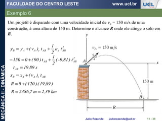 FACULDADE DO CENTRO LESTE www.ucl.br
Julio Rezende Juliorezende@ucl.br
MECÂNICAII-DINÂMICA
Exemplo 6
11 - 39
Um projétil é disparado com uma velocidade inicial de vA = 150 m/s de uma
construção, à uma altura de 150 m. Determine o alcance R onde ele atinge o solo em
B.
2
AByAByAAB ta
2
1
t)v(yy ++=
2
ABAB ) t81,9-(
2
1
t)90(0150 ++=−
s89,19tAB =
ABxAAB t)v(xx +=
)89,19()120(0R +=
km39,2m7,2386R ==
 