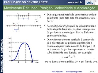 FACULDADE DO CENTRO LESTE www.ucl.br
Julio Rezende Juliorezende@ucl.br
MECÂNICAII-DINÂMICA
Movimento Retilíneo: Posição, Velocidade e Aceleração
11 - 4
• Diz-se que uma partícula que se move ao lon-
go de uma linha reta está em movimento reti-
líneo.
• A coordenada de posição de uma partícula é
definida pela distância, positiva ou negativa,
da partícula a uma origem fixa na linha em
que ela se desloca.
• O movimento de uma partícula é conhecido
se a coordenada de posição da partícula é
conhe-cida para cada instante do tempo t. O
movi-mento da partícula pode ser expresso
sob a forma de uma função, por exemplo,
32
6 ttx −=
ou na forma de um gráfico de x em função de t.
 