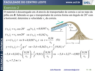 FACULDADE DO CENTRO LESTE www.ucl.br
Julio Rezende Juliorezende@ucl.br
MECÂNICAII-DINÂMICA
Exercício 2
11 - 40
o
0x0 20cosv)v( = 0x0 v9397,0)v( =
o
0y0 20senv)v( = 0y0 v342,0)v( =
⇒
⇒
t)v(x x0= ⇒ tv9397,09 0=
0v
58,9
t =⇒
2
y0 tg
2
1
t)v(y −= ⇒ 2
0 ) t81,9(
2
1
tv342,04,5 −=−
)(1
2
00
0
v
58,9
)81,9(
2
1
v
58,9
v342,04,5 





−





=− ⇒
2
0v
58,9
905,427,34,5 





−=−
s/m2,7v0 =
O material é descarregado em A através do transportador de correia e cai no topo da
pilha em B. Sabendo-se que o transportador de correia forma um ângulo de 20° com
a horizontal, determine a velocidade vo da correia.
 