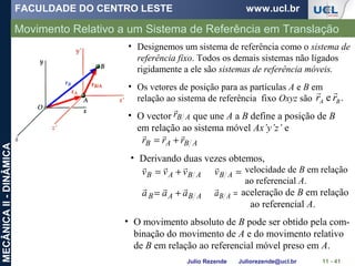 FACULDADE DO CENTRO LESTE www.ucl.br
Julio Rezende Juliorezende@ucl.br
MECÂNICAII-DINÂMICA
Movimento Relativo a um Sistema de Referência em Translação
11 - 41
• Designemos um sistema de referência como o sistema de
referência fixo. Todos os demais sistemas não ligados
rigidamente a ele são sistemas de referência móveis.
• Os vetores de posição para as partículas A e B em
relação ao sistema de referência fixo Oxyz são .e BA rr

• O vector que une A a B define a posição de B
em relação ao sistema móvel Ax’y’z’ e
ABr

ABAB rrr

+=
• Derivando duas vezes obtemos,
=ABv
 velocidade de B em relação
ao referencial A.
ABAB vvv

+=
=ABa

aceleração de B em relação
ao referencial A.
ABAB aaa

+=
• O movimento absoluto de B pode ser obtido pela com-
binação do movimento de A e do movimento relativo
de B em relação ao referencial móvel preso em A.
 