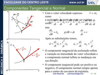 FACULDADE DO CENTRO LESTE www.ucl.br
Julio Rezende Juliorezende@ucl.br
MECÂNICAII-DINÂMICA
Componentes Tangencial e Normal
11 - 45
dt
ds
ds
d
d
ed
ve
dt
dv
dt
ed
ve
dt
dv
dt
vd
a tt
θ
θ






+=+==
• Com o vetor velocidade expresso
como ,
a aceleração da partícula pode ser escrita
como:
mas
v
dt
ds
dsde
d
ed
n
t === θρ
θ


Após as substituições temos,
ρρ
22
v
a
dt
dv
ae
v
e
dt
dv
a ntnt ==+=

• O componente tangencial da aceleração reflete
a variação na intensidade do vetor velocidade e
o componente normal reflete as mudanças em
sua direção.
• O componente tangencial pode ser positivo ou
negativo. O componente normal sempre aponta
para o centro da curvatura da trajetória.
tevv

=
 