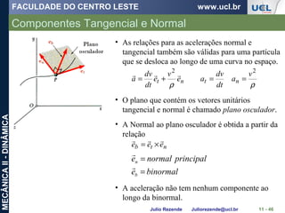 FACULDADE DO CENTRO LESTE www.ucl.br
Julio Rezende Juliorezende@ucl.br
MECÂNICAII-DINÂMICA
Componentes Tangencial e Normal
11 - 46
ρρ
22
v
a
dt
dv
ae
v
e
dt
dv
a ntnt ==+=

• As relações para as acelerações normal e
tangencial também são válidas para uma partícula
que se desloca ao longo de uma curva no espaço.
• O plano que contém os vetores unitários
tangencial e normal é chamado plano osculador.
ntb eee

×=
• A Normal ao plano osculador é obtida a partir da
relação
binormale
principalnormale
b
n
=
=


• A aceleração não tem nenhum componente ao
longo da binormal.
 