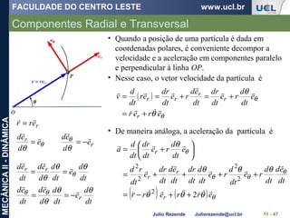 FACULDADE DO CENTRO LESTE www.ucl.br
Julio Rezende Juliorezende@ucl.br
MECÂNICAII-DINÂMICA
Componentes Radial e Transversal
11 - 47
• Quando a posição de uma partícula é dada em
coordenadas polares, é conveniente decompor a
velocidade e a aceleração em componentes paralelo
e perpendicular à linha OP.
r
r e
d
ed
e
d
ed 



−==
θθ
θ
θ
dt
d
e
dt
d
d
ed
dt
ed rr θθ
θ
θ


==
dt
d
e
dt
d
d
ed
dt
ed
r
θθ
θ
θθ 

−==
( )
θ
θ
θ
θ
erer
e
dt
d
re
dt
dr
dt
ed
re
dt
dr
er
dt
d
v
r
r
r
rr





+=
+=+==
• Nesse caso, o vetor velocidade da partícula é
• De maneira análoga, a aceleração da partícula é
( ) ( ) θ
θ
θθ
θ
θθθ
θθθ
θ
errerr
dt
ed
dt
d
re
dt
d
re
dt
d
dt
dr
dt
ed
dt
dr
e
dt
rd
e
dt
d
re
dt
dr
dt
d
a
r
r
r
r






22
2
2
2
2
++−=
++++=






+=
rerr

=
 