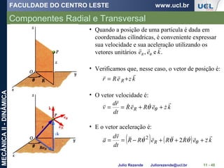 FACULDADE DO CENTRO LESTE www.ucl.br
Julio Rezende Juliorezende@ucl.br
MECÂNICAII-DINÂMICA
Componentes Radial e Transversal
11 - 48
• Quando a posição de uma partícula é dada em
coordenadas cilíndricas, é conveniente expressar
sua velocidade e sua aceleração utilizando os
vetores unitários .e, keeR

θ
• Verificamos que, nesse caso, o vetor de posição é:
kzeRr R

+=
• O vetor velocidade é:
kzeReR
dt
rd
v R





++== θθ
• E o vetor aceleração é:
( ) ( ) kzeRReRR
dt
vd
a R





+++−== θθθθ 22
 