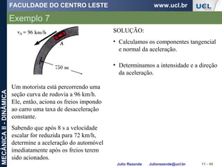 FACULDADE DO CENTRO LESTE www.ucl.br
Julio Rezende Juliorezende@ucl.br
MECÂNICAII-DINÂMICA
Exemplo 7
11 - 49
Um motorista está percorrendo uma
seção curva de rodovia a 96 km/h.
Ele, então, aciona os freios impondo
ao carro uma taxa de desaceleração
constante.
Sabendo que após 8 s a velocidade
escalar for reduzida para 72 km/h,
determine a aceleração do automóvel
imediatamente após os freios terem
sido acionados.
SOLUÇÃO:
• Calculamos os componentes tangencial
e normal da aceleração.
• Determinamos a intensidade e a direção
da aceleração.
 