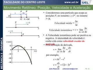 FACULDADE DO CENTRO LESTE www.ucl.br
Julio Rezende Juliorezende@ucl.br
MECÂNICAII-DINÂMICA
Movimento Retilíneo: Posição, Velocidade e Aceleração
11 - 5
• A Velocidade instantânea pode ser positiva ou
negativa. A intensidade da velocidade é
conhe-cida como velocidade escalar da
partícula.
• Consideremos uma partícula que ocupa as
posições P, no instantte t, e P’, no instante
t+∆t,
t
x
v
t
x
t ∆
∆
==
∆
∆
=
→∆ 0
lim
Velocidade média
Velocidade instantânea
• Pela definição de derivada,
dt
dx
t
x
v
t
=
∆
∆
=
→∆ 0
lim
por exemplo,
2
32
312
6
tt
dt
dx
v
ttx
−==
−=
 