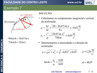 FACULDADE DO CENTRO LESTE www.ucl.br
Julio Rezende Juliorezende@ucl.br
MECÂNICAII-DINÂMICA
Exemplo 7
11 - 50
m/s02km/h72
m/s67,26km/h96
=
=
SOLUÇÃO:
• Calculamos os componentes tangencial e normal
da aceleração.
( )
( )
2
22
2
s
m
95,0
m750
sm67,26
s
m
83,0
s8
sm67,2620
===
−=
−
=
∆
∆
=
ρ
v
a
t
v
a
n
t
• Determinamos a intensidade e a direção da
aceleração.
( ) 2222
95,083,0 +−=+= nt aaa 2
s
m
26,1=a
83,0
95,0
tan ==
t
n
a
a
α °= 9,48α
 